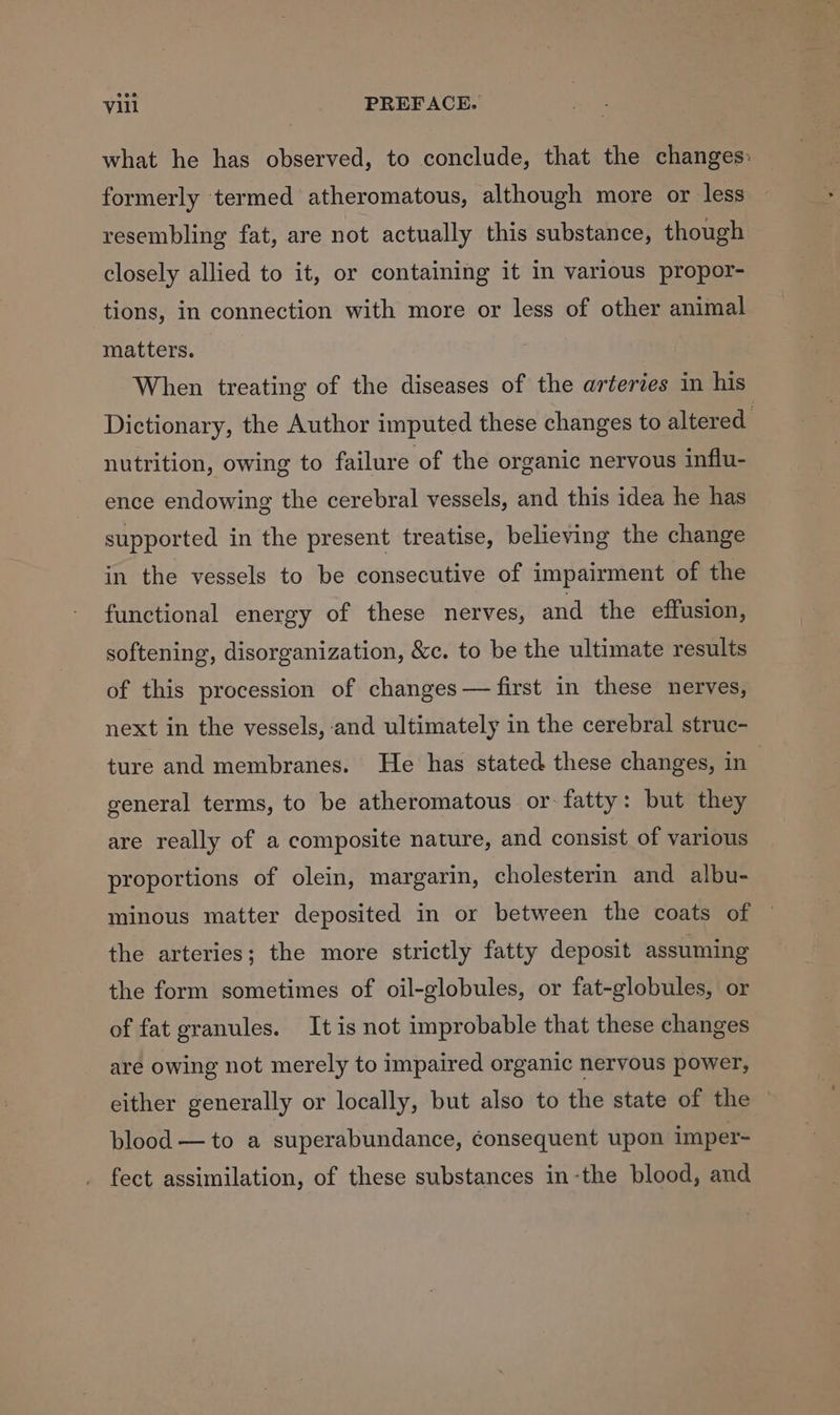 what he has observed, to conclude, that the changes: formerly termed atheromatous, although more or less resembling fat, are not actually this substance, though closely allied to it, or containing it in various propor- tions, in connection with more or less of other animal matters. When treating of the diseases of the arteries in his Dictionary, the Author imputed these changes to altered. nutrition, owing to failure of the organic nervous influ- ence endowing the cerebral vessels, and this idea he has supported in the present treatise, believing the change in the vessels to be consecutive of impairment of the functional energy of these nerves, and the effusion, softening, disorganization, &c. to be the ultimate results of this procession of changes — first in these nerves, next in the vessels, and ultimately in the cerebral struc- ture and membranes. He has stated these changes, in general terms, to be atheromatous or fatty: but they are really of a composite nature, and consist of various proportions of olein, margarin, cholesterin and albu- minous matter deposited in or between the coats of the arteries; the more strictly fatty deposit assuming the form sometimes of oil-globules, or fat-globules, or of fat granules. It is not improbable that these changes are owing not merely to impaired organic nervous power, either generally or locally, but also to the state of the blood —to a superabundance, consequent upon imper- _ fect assimilation, of these substances in-the blood, and