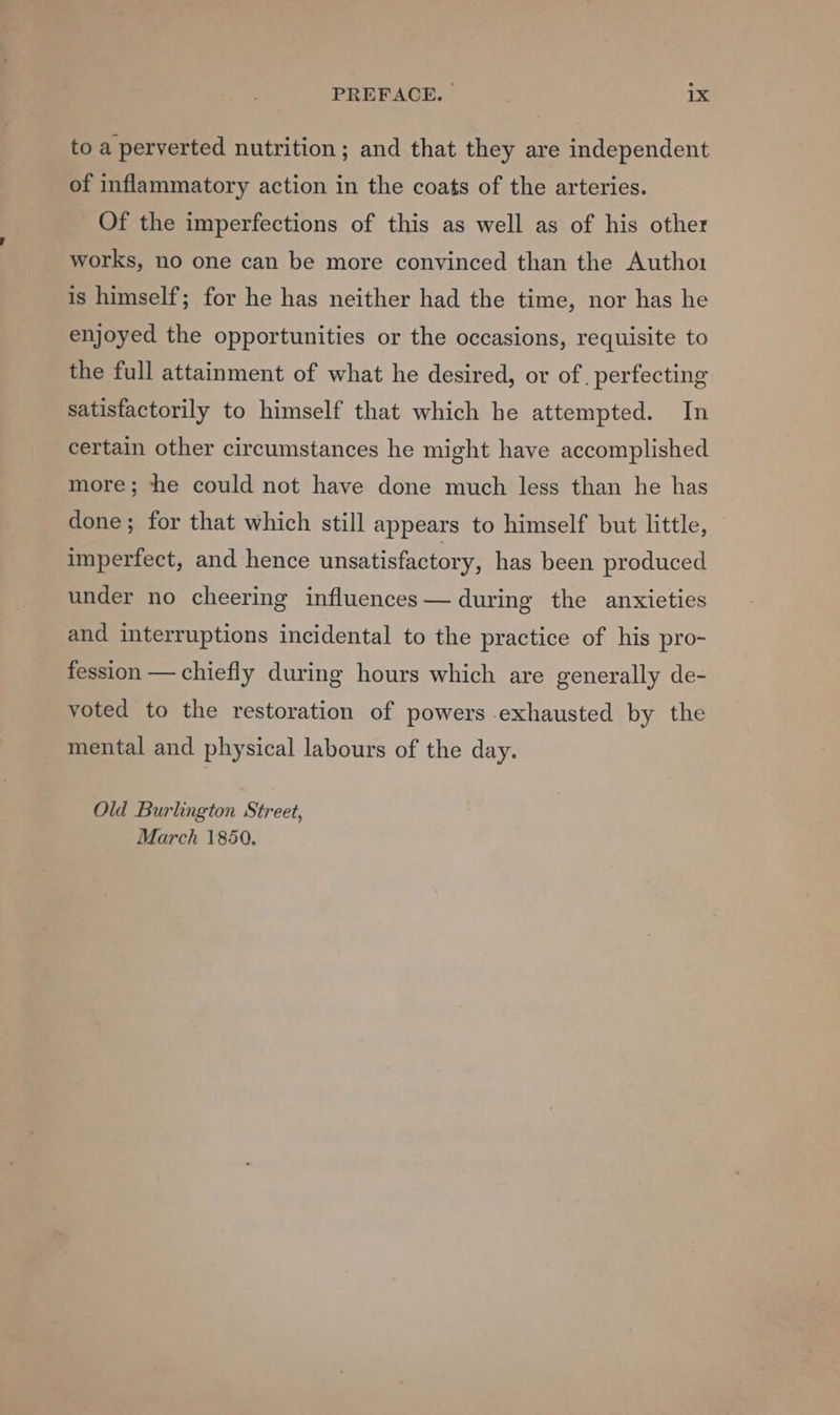 to a perverted nutrition; and that they are independent of inflammatory action in the coats of the arteries. Of the imperfections of this as well as of his other works, no one can be more convinced than the Autho1 is himself; for he has neither had the time, nor has he enjoyed the opportunities or the occasions, requisite to the full attainment of what he desired, or of . perfecting satisfactorily to himself that which he attempted. In certain other circumstances he might have accomplished more; the could not have done much less than he has done; for that which still appears to himself but little, imperfect, and hence unsatisfactory, has been produced under no cheering influences— during the anxieties and interruptions incidental to the practice of his pro- fession — chiefly during hours which are generally de- voted to the restoration of powers exhausted by the mental and physical labours of the day. Old Burlington Street, March 1850.
