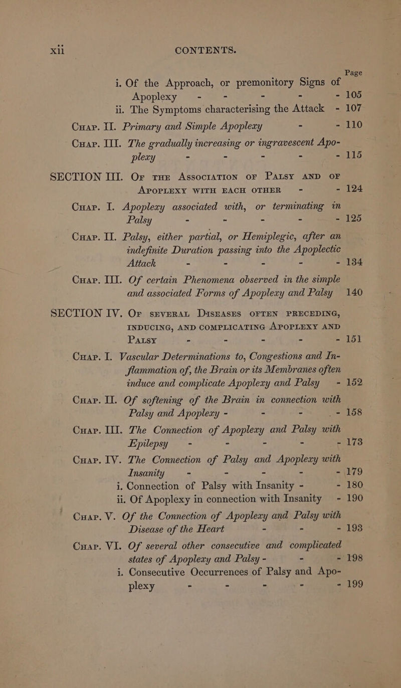 Page i. Of the Approach, or premonitory Signs of Apoplexy - - - - - 105 ii. The Symptoms characterising the Attack - 107 Cuapr. II. Primary and Simple Apoplexy - - 110 Cuap. III. The gradually increasing or ingravescent Apo- plexy - - - - - 115 SECTION III. Or rue Association oF Patsy AND OF APOPLEXY WITH EACH OTHER - - 124 Cuar. I. Apoplexy associated with, or terminating in Palsy - - = S - 125 Cuap. II. Palsy, either partial, or Hemiplegic, after an indefinite Duration passing into the Apoplectic Attack - - - - - 134 Cuap. III. Of certain Phenomena observed in the simple and associated Forms of Apoplexy and Palsy 140 SECTION IV. OF srverAt DiasEAsES OFTEN PRECEDING, INDUCING, AND COMPLICATING APOPLEXY AND Pawsy - - - - - 151 Cuar. I. Vascular Determinations to, Congestions and In- flammation of, the Brain or its Membranes often induce and complicate Apoplexy and Palsy ~- 152 Cuap. II. Of softening of the Brain in connection with Palsy and Apoplexy - - - - 158 Cuapr. III. The Connection of rages and yo? with Epilepsy = - ° - 173 Cuapr. IV. The Connection of Paiey and apse with Insanity - ~ - 179 i. Connection of Palsy with Insanity ~- - 180 ii. Of Apoplexy in connection with Insanity - 190 Cuap. V. Of the Connection of retinas. and hi: with Disease of the Heart - 193 Cuap. VI. Of several other consecutive and complicated states of Apoplery and Palsy - - - 198 i. Consecutive Occurrences of Palsy and Apo- plexy - - - - - 199