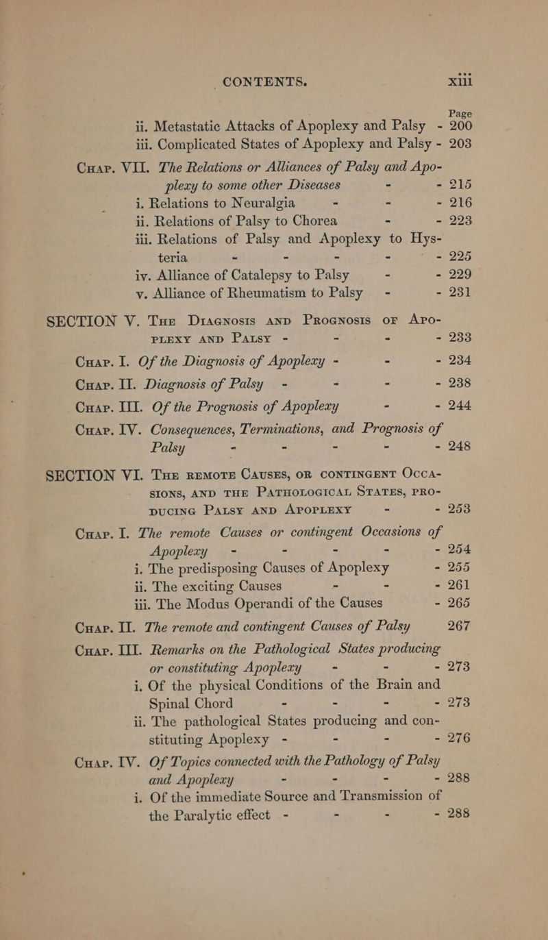 Pag ii. Metastatic Attacks of Apoplexy and Palsy - 200 iii. Complicated States of Apoplexy and Palsy - 203 Cuap. VII. The Relations or Alliances of Palsy and Apo- plexy to some other Diseases - - 215 i. Relations to Neuralgia - ~ - 216 ii. Relations of Palsy to Chorea - - 223 iii. Relations of Palsy and Apoplexy to Lid teria - 5 - - - 225 iv. Alliance of Catalepsy to Palsy - - 229 y. Alliance of Rheumatism to Palsy - - 231 SECTION V. Tue Drsenosis anp Proanosis oF APpo- PLEXY AND Patsy - - - - 233 Cuap. I. Of the Diagnosis of Apoplexy - - - 234 Cuap. II. Diagnosis of Palsy - - ° - 238 Cuap. III. Of the Prognosis of Apoplexy - - 244 Cuar. IV. Consequences, Terminations, and Prognosis of Palsy - - - - - 248 SECTION VI. THE REMOTE CAUSES, OR CONTINGENT Occa- SIONS, AND THE PATHOLOGICAL STATES, PRO- pucING Patsy AND APOPLEXY - - 253 Cuap. I. The remote Causes or contingent Occasions of Apoplery - - - - 254 i. The predisposing Causes of Apoplesy - 255 ii. The exciting Causes - - 261 iii. The Modus Operandi of the Causes - 265 Cuap. Il. The remote and contingent Causes of Palsy 267 Cuapr. III. Remarks on the Pathological States Broan or constituting Apoplexy - - 273 i, Of the physical Conditions of the Brain and Spinal Chord - - - - 273 ii. The pathological States producing and con- stituting Apoplexy - - - - 276 Cuar. IV. Of Topics connected with the Pathology of Palsy and Apoplexy - - - - 288 i. Of the immediate Source and Transmission of the Paralytic effect - - - - 288