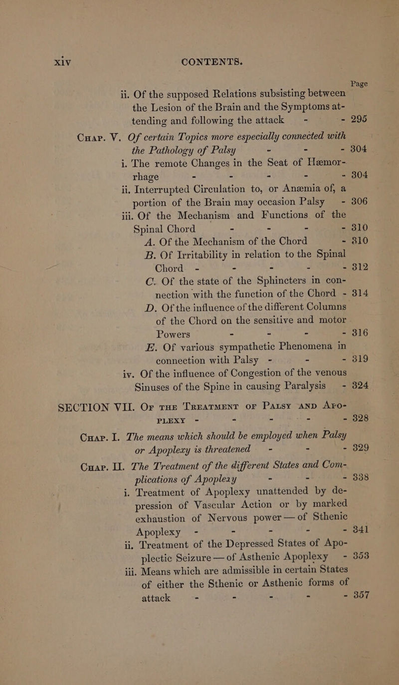 ii. Of the supposed Relations subsisting between the Lesion of the Brain and the Symptoms at- tending and following the attack = - - Cuap. V. Of certain Topics more especially connected with the Pathology of Palsy s = x i. The remote Changes in the Seat of Heemor- rhage - - ‘a 4 : ii. Interrupted Circulation to, or Anemia of, a portion of the Brain may occasion Palsy = - iii. Of the Mechanism and Functions of the Spinal Chord ~ - A. Of the Mechanism of the Chord ~ B. Of Irritability in relation to the Spinal Chord - - - - - C. Of the state of the Sphincters in con- nection with the function of the Chord - D. Of the influence of the different Columns of the Chord on the sensitive and motor Powers - - - - E. Of various sympathetic Phenomena in connection with Palsy - - - iv. Of the influence of Congestion of the venous Sinuses of the Spine in causing Paralysis - SECTION VIL Or tHe Treatment or Patsy anp AFro- PLEXY - - - - — Cuap. I. The means which should be employed when Palsy or Apoplexy is threatened - - Es Cuap. II. The Treatment of the different States and Com- plications of Apopleay - = : i. Treatment of Apoplexy unattended by de- pression of Vascular Action or by marked exhaustion of Nervous power—of Sthenic Apoplexy - - - - - ii, Treatment of the Depressed States of Apo- plectic Seizure —of Asthenic Apoplexy - iii. Means which are admissible in certain States of either the Sthenic or Asthenic forms of attack - - - - - Page 353 357