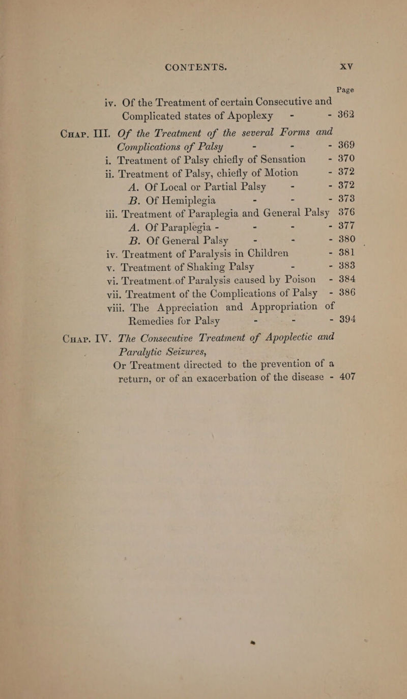 Page iv. Of the Treatment of certain Consecutive and Complicated states of Apoplexy - - 362 Cuar. II. Of the Treatment of the several Forms and Complications of Palsy - - - 369 i. Treatment of Palsy chiefly of Sensation - 370 ii. Treatment of Palsy, chietly of Motion - 372 A. Of Local or Partial Palsy - - 372 B. Of Hemiplegia - - - 373 iii. Treatment of Paraplegia and General Palsy 376 A. Of Paraplegia - - - - 377 B. Of General Palsy - - - 380 | iv. Treatment of Paralysis in Children - 381 vy. Treatment of Shaking Palsy - - 383 vi. Treatment.of Paralysis caused by Poison - 384 vii. Treatment of the Complications of Palsy - 386 viii. The Appreciation and Appropriation of Remedies for Palsy - - - 394 Cuap. LV. The Consecutive Treatment of Apoplectic and Paralytic Seizures, Or Treatment directed to the prevention of a return, or of an exacerbation of the disease - 407