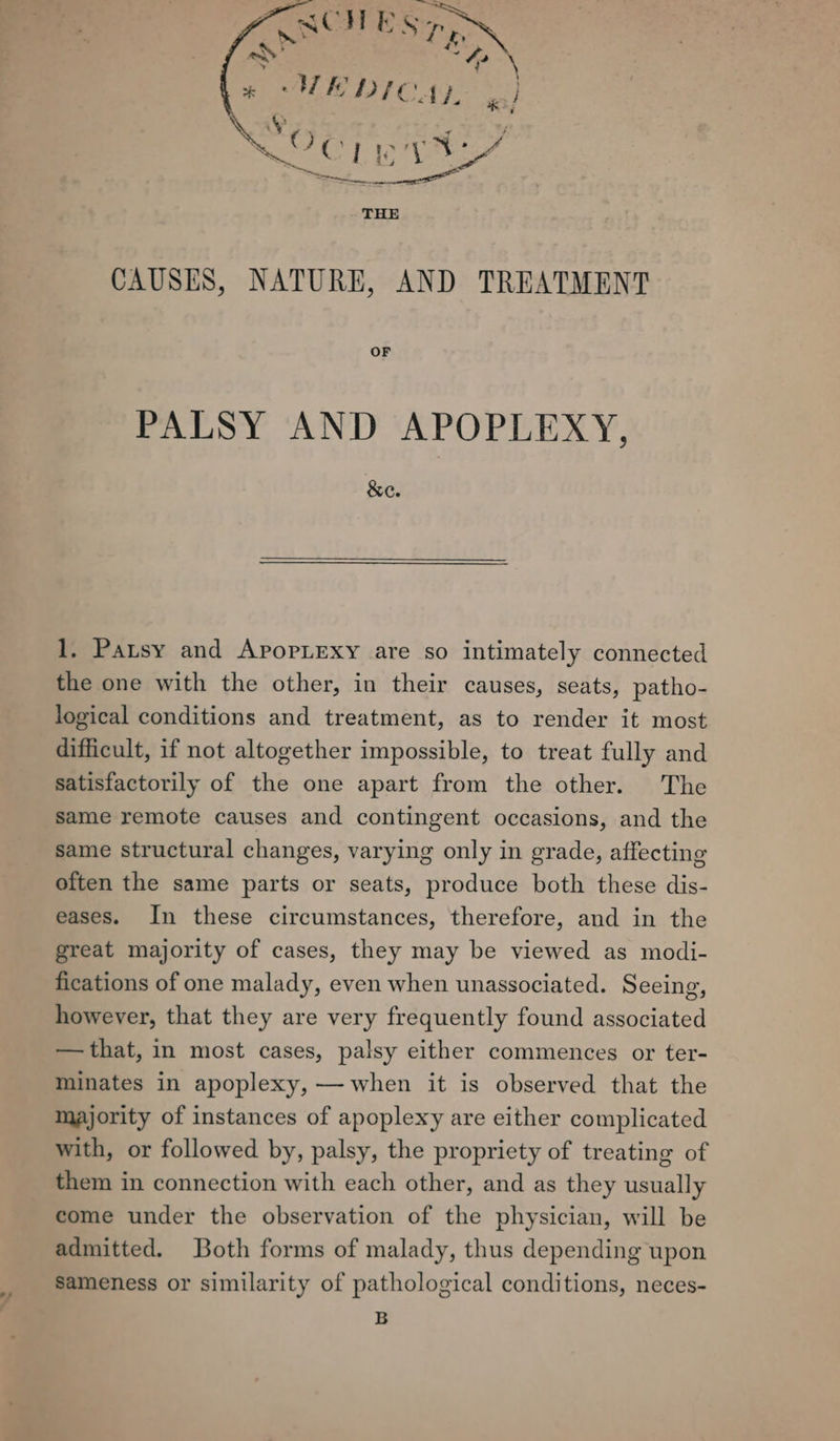 ; + “WEDICAZ. ya) aie ert a nA women AS Me THE CAUSES, NATURE, AND TREATMENT OF PALSY AND APOPLEXY, &e. 1. Patsy and ApopLexy are so intimately connected the one with the other, in their causes, seats, patho- logical conditions and treatment, as to render it most difficult, if not altogether impossible, to treat fully and satisfactorily of the one apart from the other. The same remote causes and contingent occasions, and the same structural changes, varying only in grade, affecting often the same parts or seats, produce both these dis- eases. In these circumstances, therefore, and in the great majority of cases, they may be viewed as modi- fications of one malady, even when unassociated. Seeing, however, that they are very frequently found associated —that, in most cases, palsy either commences or ter- minates in apoplexy, — when it is observed that the majority of instances of apoplexy are either complicated with, or followed by, palsy, the propriety of treating of them in connection with each other, and as they usually come under the observation of the physician, will be admitted. Both forms of malady, thus depending upon sameness or similarity of pathological conditions, neces- B