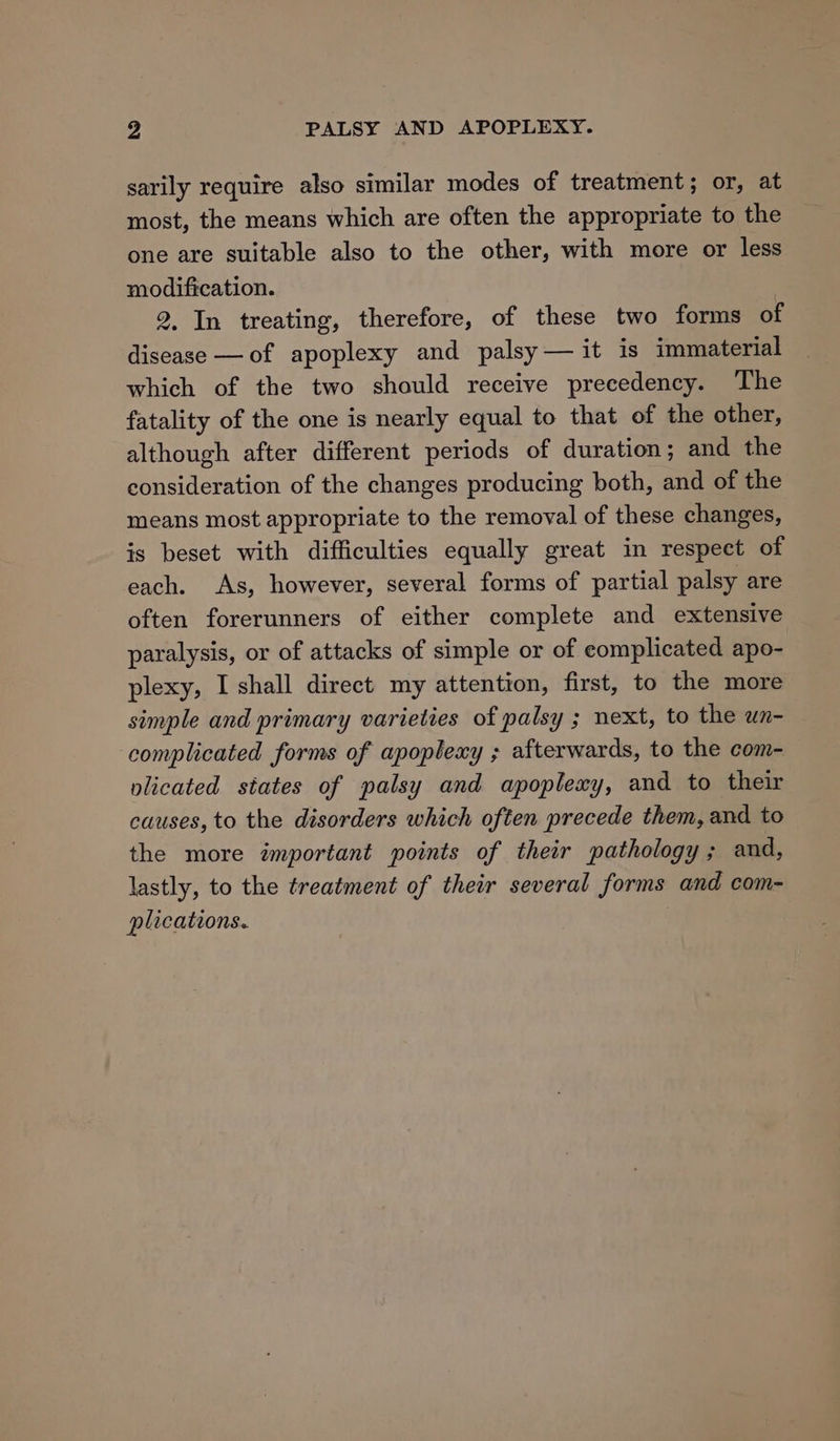 sarily require also similar modes of treatment; or, at most, the means which are often the appropriate to the one are suitable also to the other, with more or less modification. 2, In treating, therefore, of these two forms of disease —of apoplexy and palsy — it is immaterial which of the two should receive precedency. The fatality of the one is nearly equal to that of the other, although after different periods of duration; and the consideration of the changes producing both, and of the means most appropriate to the removal of these changes, is beset with difficulties equally great in respect of each. As, however, several forms of partial palsy are often forerunners of either complete and extensive paralysis, or of attacks of simple or of eomplicated apo- plexy, I shall direct my attention, first, to the more simple and primary varieties of palsy ; next, to the wn- complicated forms of apoplexy ; afterwards, to the com- plicated states of palsy and apoplexy, and to their causes, to the disorders which often precede them, and to the more important points of their pathology; and, lastly, to the treatment of their several forms and com- plications.