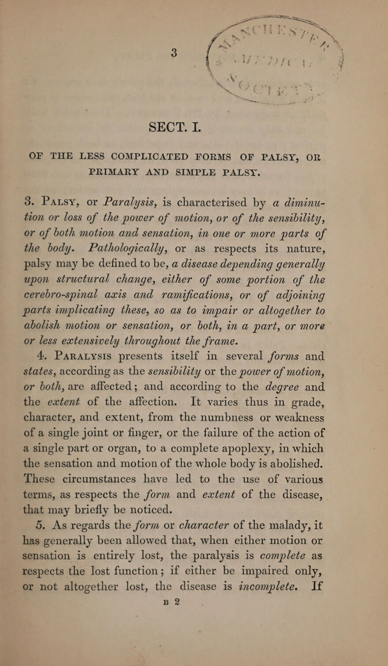 OF THE LESS COMPLICATED FORMS OF PALSY, OR PRIMARY AND SIMPLE PALSY. 3. Pausy, or Paralysis, is characterised by a diminu- tion or loss of the power of motion, or of the sensibility, or of both motion and sensation, in one or more parts of the body. Pathologically, or as respects its nature, palsy may be defined to be, a disease depending generally upon structural change, either of some portion of the cerebro-spinal axis and ramifications, or of adjoining parts implicating these, so as to impair or altogether to abolish motion or sensation, or both, in a part, or more or less extensively throughout the frame. 4, ParaLysis presents itself in several forms and states, according as the sensibility or the power of motion, or both, are affected; and according to the degree and the extent of the affection. It varies thus in grade, character, and extent, from the numbness or weakness of a single joint or finger, or the failure of the action of a single part or organ, to a complete apoplexy, in which the sensation and motion of the whole body is abolished. These circumstances have led to the use of various terms, as respects the form and extent of the disease, that may briefly be noticed. 5. As regards the form or character of the malady, it has generally been allowed that, when either motion or sensation is entirely lost, the paralysis is complete as respects the lost function; if either be impaired only, or not altogether lost, the disease is incomplete. If B 2