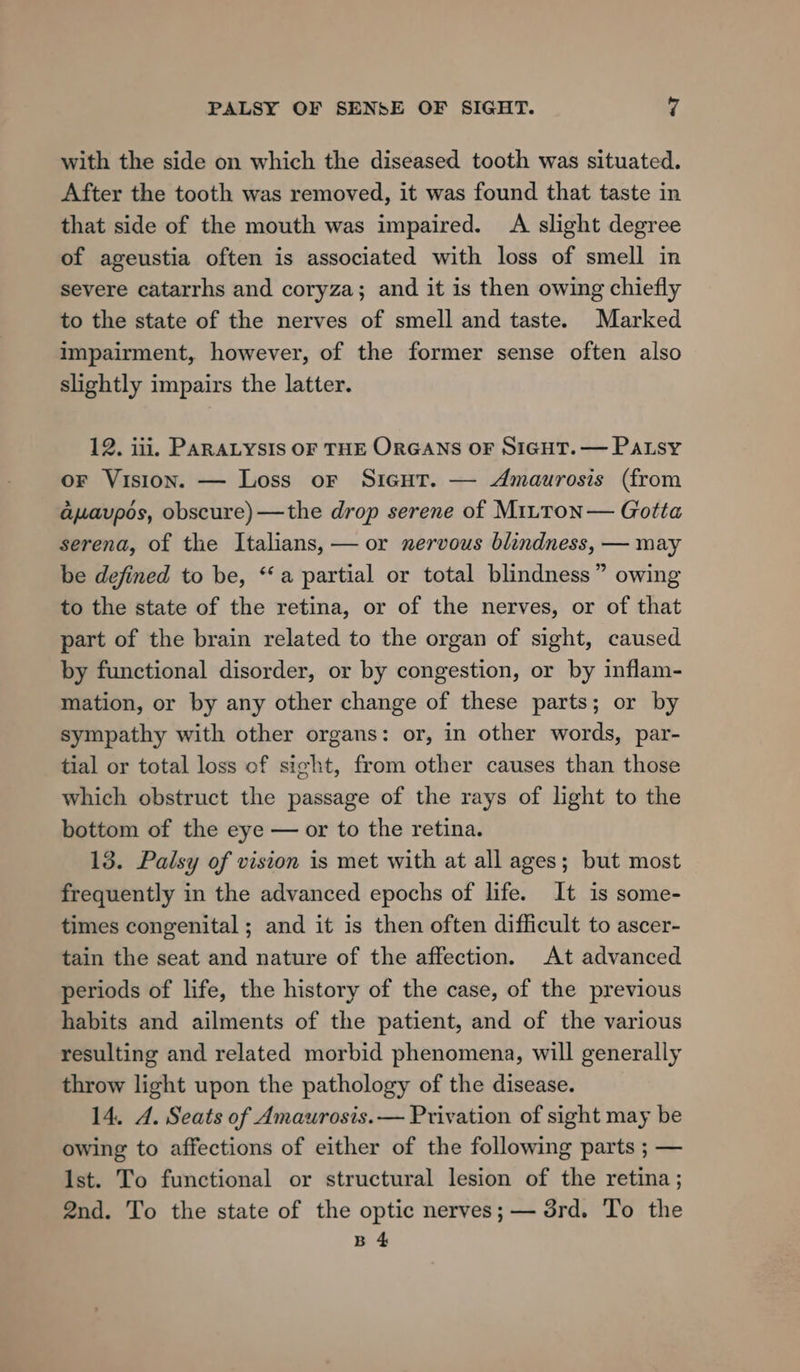with the side on which the diseased tooth was situated. After the tooth was removed, it was found that taste in that side of the mouth was impaired. A slight degree of ageustia often is associated with loss of smell in severe catarrhs and coryza; and it is then owing chiefly to the state of the nerves of smell and taste. Marked impairment, however, of the former sense often also slightly impairs the latter. 12. iii, PARALYSIS OF THE ORGANS OF SIGHT. — Patsy or Vision. — Loss or SicutT. — Amaurosis (from aaupos, obscure)—the drop serene of MiLton— Gotta serena, of the Italians, — or nervous blindness, — may be defined to be, “a partial or total blindness” owing to the state of the retina, or of the nerves, or of that part of the brain related to the organ of sight, caused by functional disorder, or by congestion, or by inflam- mation, or by any other change of these parts; or by sympathy with other organs: or, in other words, par- tial or total loss of sight, from other causes than those which obstruct the passage of the rays of light to the bottom of the eye — or to the retina. 13. Palsy of vision is met with at all ages; but most frequently in the advanced epochs of life. It is some- times congenital; and it is then often difficult to ascer- tain the seat and nature of the affection. At advanced periods of life, the history of the case, of the previous habits and ailments of the patient, and of the various resulting and related morbid phenomena, will generally throw light upon the pathology of the disease. 14. A. Seats of Amaurosis.— Privation of sight may be owing to affections of either of the following parts ; — Ist. To functional or structural lesion of the retina; 2nd. To the state of the optic nerves; — 5rd. To the