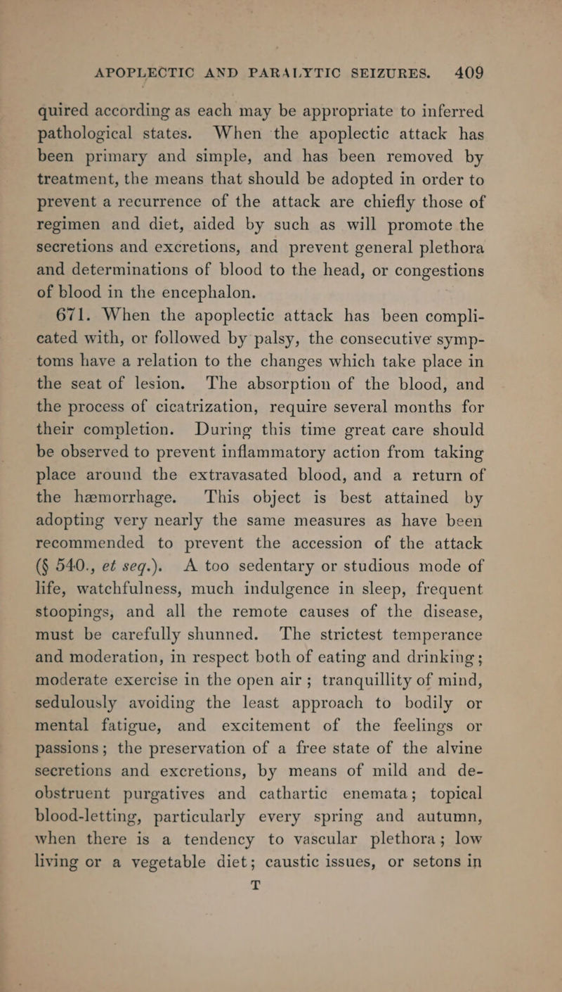 quired according as each may be appropriate to inferred pathological states. When the apoplectic attack has been primary and simple, and has been removed by treatment, the means that should be adopted in order to prevent a recurrence of the attack are chiefly those of regimen and diet, aided by such as will promote the secretions and excretions, and prevent general plethora and determinations of blood to the head, or congestions of blood in the encephalon. 671. When the apoplectic attack has been compli- cated with, or followed by palsy, the consecutive symp- toms have a relation to the changes which take place in the seat of lesion. The absorption of the blood, and the process of cicatrization, require several months for their completion. During this time great care should be observed to prevent inflammatory action from taking place around the extravasated blood, and a return of the hawmorrhage. This object is best attained by adopting very nearly the same measures as have been recommended to prevent the accession of the attack (§ 540., et seg.). A too sedentary or studious mode of life, watchfulness, much indulgence in sleep, frequent stoopings, and all the remote causes of the disease, must be carefully shunned. ‘The strictest temperance and moderation, in respect both of eating and drinking; moderate exercise in the open air; tranquillity of mind, sedulously avoiding the least approach to bodily or mental fatigue, and excitement of the feelings or passions; the preservation of a free state of the alvine secretions and excretions, by means of mild and de- obstruent purgatives and cathartic enemata; topical blood-letting, particularly every spring and autumn, when there is a tendency to vascular plethora; low living or a vegetable diet; caustic issues, or setons in T