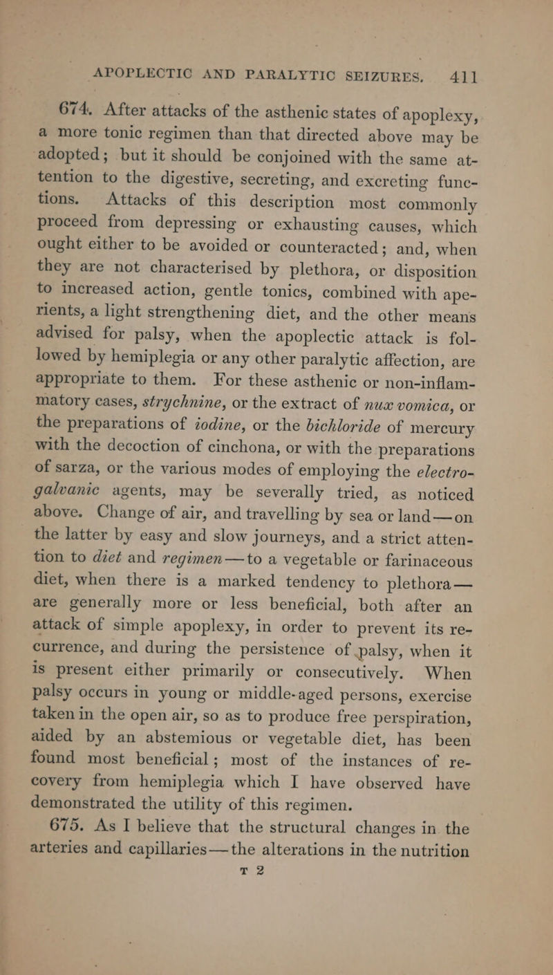 _ = °= 674, After attacks of the asthenic states of apoplexy, a more tonic regimen than that directed above may be tention to the digestive, secreting, and excreting func- tions. Attacks of this description most commonly proceed from depressing or exhausting causes, which ought either to be avoided or counteracted ; and, when they are not characterised by plethora, or disposition to increased action, gentle tonics, combined with ape- rients, a light strengthening diet, and the other means advised for palsy, when the apoplectic attack is fol- lowed by hemiplegia or any other paralytic affection, are appropriate to them. For these asthenic or non-inflam- matory cases, strychnine, or the extract of nux vomica, or the preparations of iodine, or the bichloride of mercury with the decoction of cinchona, or with the preparations of sarza, or the various modes of employing the electro- galvanic agents, may be severally tried, as noticed above. Change of air, and travelling by sea or land—on the latter by easy and slow journeys, and a strict atten- tion to diet and regimen—to a vegetable or farinaceous diet, when there is a marked tendency to plethora— are generally more or less beneficial, both after an attack of simple apoplexy, in order to prevent its re- currence, and during the persistence of palsy, when it is present either primarily or consecutively. When palsy occurs in young or middle-aged persons, exercise taken in the open air, so as to produce free perspiration, aided by an abstemious or vegetable diet, has been found most beneficial; most of the instances of re- covery from hemiplegia which I have observed have demonstrated the utility of this regimen. 675. As I believe that the structural changes in the arteries and capillaries—the alterations in the nutrition T 2