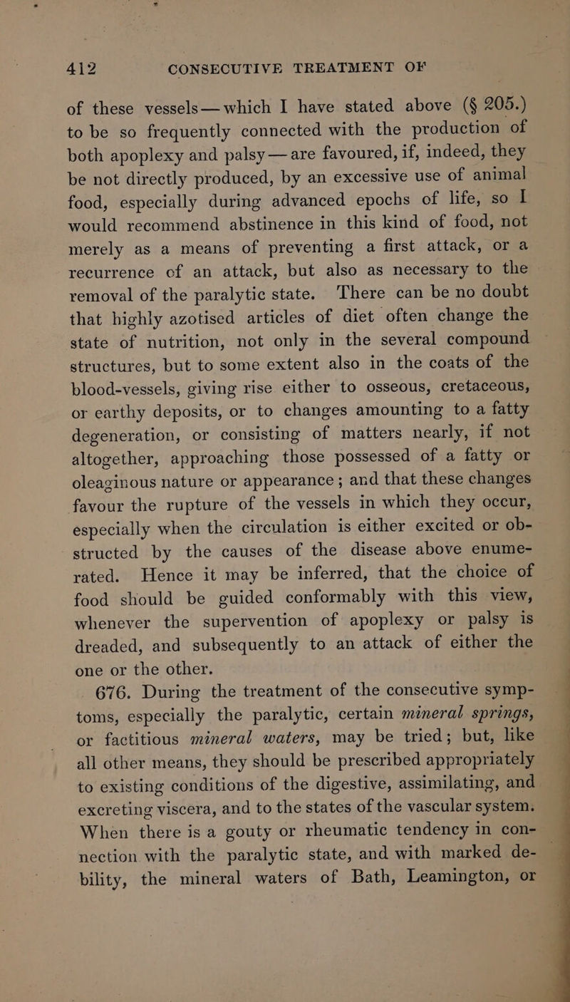 of these vessels—which I have stated above (§ 205.) to be so frequently connected with the production of both apoplexy and palsy —are favoured, if, indeed, they be not directly produced, by an excessive use of animal food, especially during advanced epochs of life, so I would recommend abstinence in this kind of food, not merely as a means of preventing a first attack, or a recurrence of an attack, but also as necessary to the © removal of the paralytic state. There can be no doubt that highly azotised articles of diet often change the state of nutrition, not only in the several compound structures, but to some extent also in the coats of the blood-vessels, giving rise either to osseous, cretaceous, or earthy deposits, or to changes amounting to a fatty degeneration, or consisting of matters nearly, if not altogether, approaching those possessed of a fatty or oleaginous nature or appearance ; and that these changes favour the rupture of the vessels in which they occur, especially when the circulation is either excited or ob- structed by the causes of the disease above enume- rated. Hence it may be inferred, that the choice of food should be guided conformably with this view, whenever the supervention of apoplexy or palsy is dreaded, and subsequently to an attack of either the one or the other. 676. During the treatment of the consecutive symp- toms, especially the paralytic, certain mineral springs, or factitious mineral waters, may be tried; but, like all other means, they should be prescribed appropriately to existing conditions of the digestive, assimilating, and excreting viscera, and to the states of the vascular system. When there is a gouty or rheumatic tendency in con- nection with the paralytic state, and with marked de- bility, the mineral waters of Bath, Leamington, or