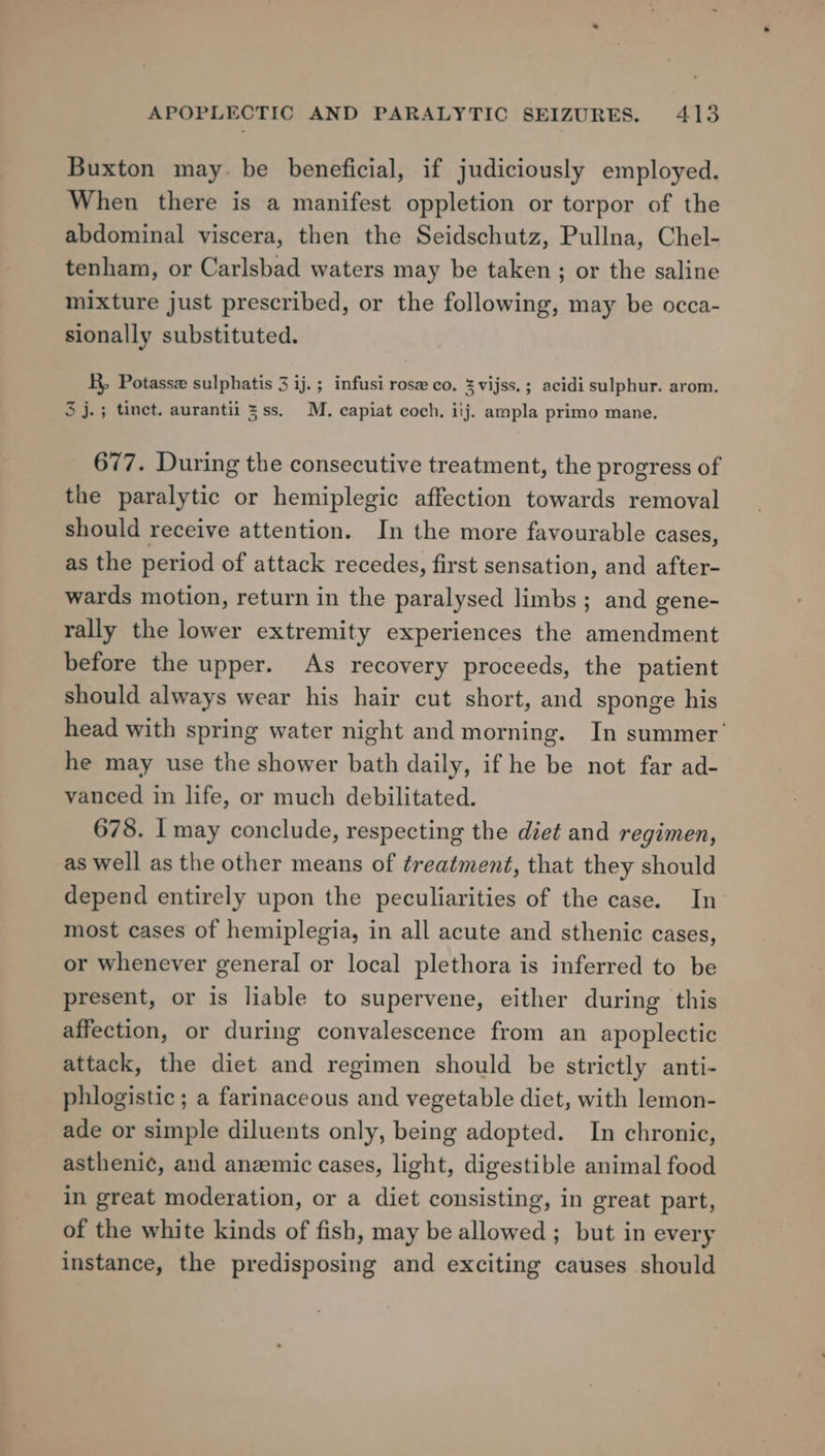 Buxton may. be beneficial, if judiciously employed. When there is a manifest oppletion or torpor of the abdominal viscera, then the Seidschutz, Pullna, Chel- tenham, or Carlsbad waters may be taken; or the saline mixture just prescribed, or the following, may be occa- sionally substituted. R, Potasse sulphatis 3 ij.; infusi rose co, %vijss.; acidi sulphur. arom. 3 j.; tinet, aurantii 3ss. M. capiat coch, iij. ampla primo mane. 677. During the consecutive treatment, the progress of the paralytic or hemiplegic affection towards removal should receive attention. In the more favourable cases, as the period of attack recedes, first sensation, and after- wards motion, return in the paralysed limbs ; and gene- rally the lower extremity experiences the amendment before the upper. As recovery proceeds, the patient should always wear his hair cut short, and sponge his head with spring water night and morning. In summer’ he may use the shower bath daily, if he be not far ad- vanced in life, or much debilitated. 678. I may conclude, respecting the diet and regimen, as well as the other means of treatment, that they should depend entirely upon the peculiarities of the case. In most cases of hemiplegia, in all acute and sthenic cases, or whenever general or local plethora is inferred to be present, or is liable to supervene, either during this affection, or during convalescence from an apoplectic attack, the diet and regimen should be strictly anti- phlogistic; a farinaceous and vegetable diet, with lemon- ade or simple diluents only, being adopted. In chronic, asthenic, and anemic cases, light, digestible animal food in great moderation, or a diet consisting, in great part, of the white kinds of fish, may be allowed ; but in every instance, the predisposing and exciting causes should