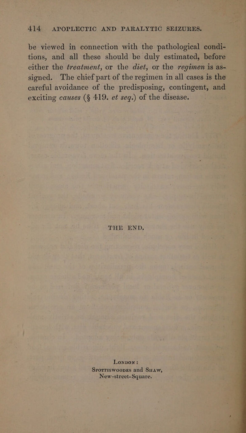 ———- = 414 APOPLECTIC AND PARALYTIC SEIZURES. be viewed in connection with the pathological condi- tions, and all these should be duly estimated, before either the treatment, or the diet, or the regimen is as- signed. ‘The chief part of the regimen in all cases is the careful avoidance of the predisposing, contingent, and exciting causes (§ 419. et seq.) of the disease. 3 THE END. Lonpon: Srorriswoopes and Suaw, New-street- Square.