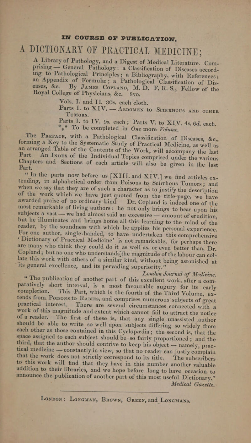 IN COURSE OF PUBLICATION, A DICTIONARY OF PRACTICAL MEDICINE; A Library of Pathology, and a Digest of Medical Literature. Com- prising — General Pathology: a Classification of Diseases aecord- ing to Pathological Principles; a Bibliography, with References; an Appendix of Formule; a Pathological Classification of Dis- eases, &amp;c. By James Cortann, M.D. F.R.S., Fellow of the Royal College of Physicians, &amp;e. 8vo. Vols. I. and II. 30s. each cloth. Parts I. to XIV. — Aspomen to SciRRHOUS AND OTHER Tumors. Parts I. to IV. 9s. each; Parts V. to XIV. 4s. 6d. each. *,.* To be completed in One more Volwne. The Prerace, with a Pathological Classification of Diseases, &amp;c., forming a Key to the Systematic Study of Practical Medicine, as well as an arranged Table of the Contents of the Work, will accompany the last Part. An Inpex of the Individual Topies comprised under the various Chapters and Sections of each article will also be given ‘in the last Part. “In the parts now before us [XIIT. and XIV.] we find articles ex- tending, in alphabetical order from Poisons to Scirrhous Tumors; and when we say that they are of such a character as to justify the description of the work which we have just quoted from the title-page, we have awarded praise of no ordinary kind. Dr, Copland is indeed one of the most remarkable of living authors: he not only brings to bear upon his _ Subjects a vast — we had almost said an excessive — amount of erudition, but he illuminates and brings home all this learning to the mind of the reader, by the soundness with which he applies his personal experience. For one author, single-handed, to have undertaken this comprehensive ‘ Dictienary of Practical Medicine’ is not remarkable, for perhaps there are many who think they could do it as well as, or even better than, Dr. Copland; but no one who understands'the magnitude of the labour can col- late this work with others of a similar kind, without being astonished at ‘its general excellence, and its pervading superiority.” London Journal of Medicine. “ The publication of another part of this excellent work, after a com- paratively short interval, is a most favourable augury for its early completion. This Part, which is the fourth of the Third Volume, ex- tends from Porsons to Ranixs, and comprises numerous subjects of great practical interest. There are several circumstances connected with a work of this magnitude and extent which cannot fail to attract the notice ofareader. The first of these is, that any single. unassisted author Should be able to write so well upon subjects differing so widely from each other as those contained in this Cyclopedia; the second is, that the space assigned to each subject should be so fairly proportioned ; and the third, that the author should contrive to keep his object — namely, prac- tical medicine — constantly in view, so that no reader can justly complain that the work does not strictly correspond to its title. |The subscribers to this work will find that they have in this number another valuable addition to their libraries, and we hope before long to have occasion. to announce the publication of another part of this most useful Dictionary,” Medical Gazette, Lonpon: Lonaman, Brown, Green, and Lonemans,