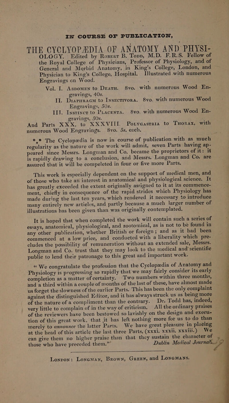 THE CYCLYOPADIA OF ANATOMY AND PHYSI- OLOGY. Edited by Rozert B. Topp, M.D. F.R.S. Fellow of the Royal College of Physicians, Professor of Physiology, and of General and Morbid Anatomy, in King’s College; London, and Physician to King’s College, Hospital. Illustrated -with numerous Engravings cn Wood. : Vol. I. Aspomen to Dzaru. 8vo. with numerous Wood En- gravings, 40s. IJ. Diaruracm to Insectivora. 8vo. with numerous Wood Engravings, 50s. II}. Instixcr to Puacenra. 8vo. with numerous Wood En- gravings, 5Os. And Parts XXX. to XXXVIII. Potyeasrraia to Tuorax, with numerous Wood Engravings. 8vo. 5s, each. #.* The Cyclopedia is now in course of publication with as much regularity as the nature of the work will admit, seven Parts having ap- peared since Messrs. Longman and Co. became the proprietors of it: it is rapidly drawing to a conclusion, and Messrs. Longman and Co. are assured that it will be compeleted in four or five more Parts. This work is especially dependent on the support of medical men, and of those who take an interest in anatomical and physiological science. It has greatly exceeded the extent originally assigned to it at its commence- ment, chiefly in consequence of the rapid strides which Physiology has made during the last ten years, which rendered it necessary to introduce many entirely new articles, and partly because a much larger number of illustrations has been given than was originally contemplated. It is hoped that when completed the work will contain such a series of essays, anatomical, physiological, and zootomical, as is not to be found in any other publication, whether British or foreign; and as it had been commenced at alow price, and conducted with a liberality which pre- cludes the possibility of remuneration without an extended sale, Messrs. Longman and Co. trust that they may look to the medical and’ scientific public to lend their patronage to this great and important work. “ We congratulate the profession that the Cyclopedia of Anatomy and Physiology is progressing so rapidly that we may fairly consider its early completion as a matter of certainty. Two numbers within three months, and a third within a couple of months of the last of these, have almost made us forget the slowness of the earlier Parts. This has been the only complaint against the distinguished Editor, and it has always struck us as being more of the nature of a compliment than the contrary. Dr. Todd has, indeed, very little to complain of in the way of criticism, All the ordinary praises of the reviewers have been bestowed so lavishly on the design and execu- tion of this great work, that jit has left nothing more for us to do than merely to announce the latter Parts. We have great pleasure in placing at the head of this article the last three Parts, (xxxi. xxxii. xxxill.) We can give them no higher praise than that they sustain the character of those who have preceded them.” Dublin Medical Journal...
