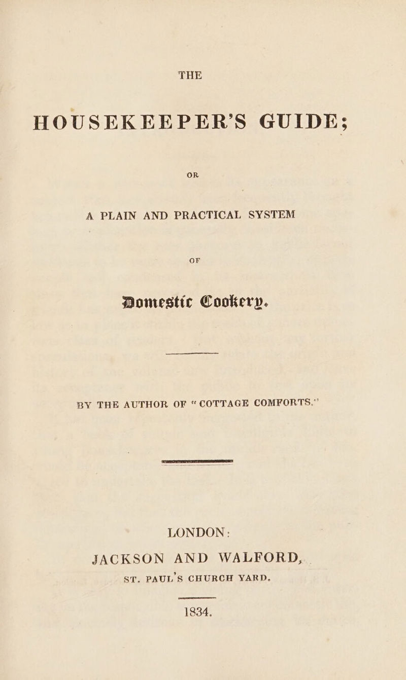 THE HOUSEKEEPER’S GUIDE; A PLAIN AND PRACTICAL SYSTEM Or Domestic Cookery. BY THE AUTHOR OF “COTTAGE COMFORTS.” JACKSON AND WALFORD, | ST. PAUL 8 CHURCH YARD. 1834,