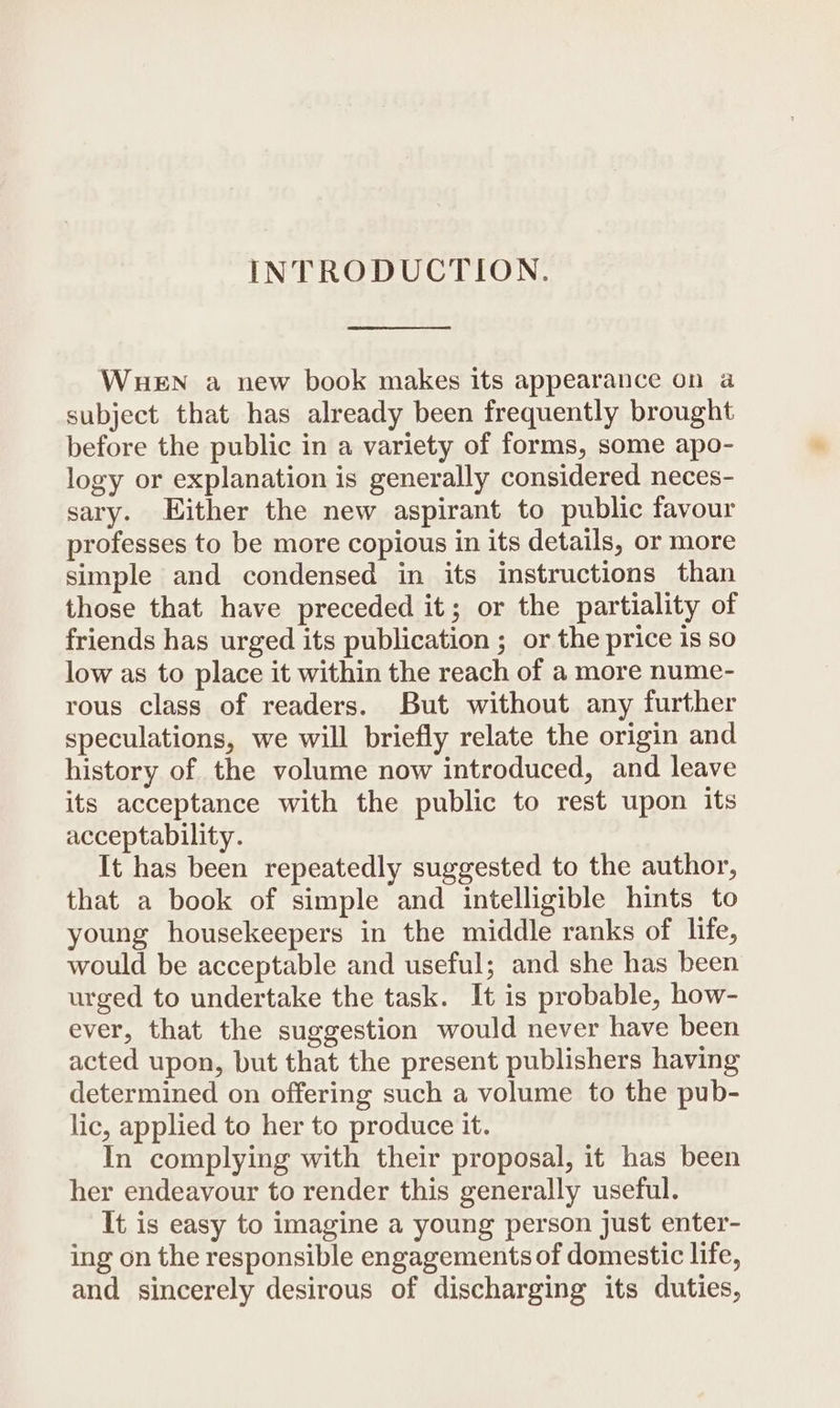 INTRODUCTION. WueEN a new book makes its appearance on a subject that has already been frequently brought before the public in a variety of forms, some apo- logy or explanation is generally considered neces- sary. Either the new aspirant to public favour professes to be more copious in its details, or more simple and condensed in its instructions than those that have preceded it; or the partiality of friends has urged its publication ; or the price is so low as to place it within the reach of a more nume- rous class of readers. But without any further speculations, we will briefly relate the origin and history of the volume now introduced, and leave its acceptance with the public to rest upon its acceptability. It has been repeatedly suggested to the author, that a book of simple and intelligible hints to young housekeepers in the middle ranks of life, would be acceptable and useful; and she has been urged to undertake the task. It is probable, how- ever, that the suggestion would never have been acted upon, but that the present publishers having determined on offering such a volume to the pub- lic, applied to her to produce it. In complying with their proposal, it has been her endeavour to render this generally useful. It is easy to imagine a young person just enter- ing on the responsible engagements of domestic life, and sincerely desirous of discharging its duties,