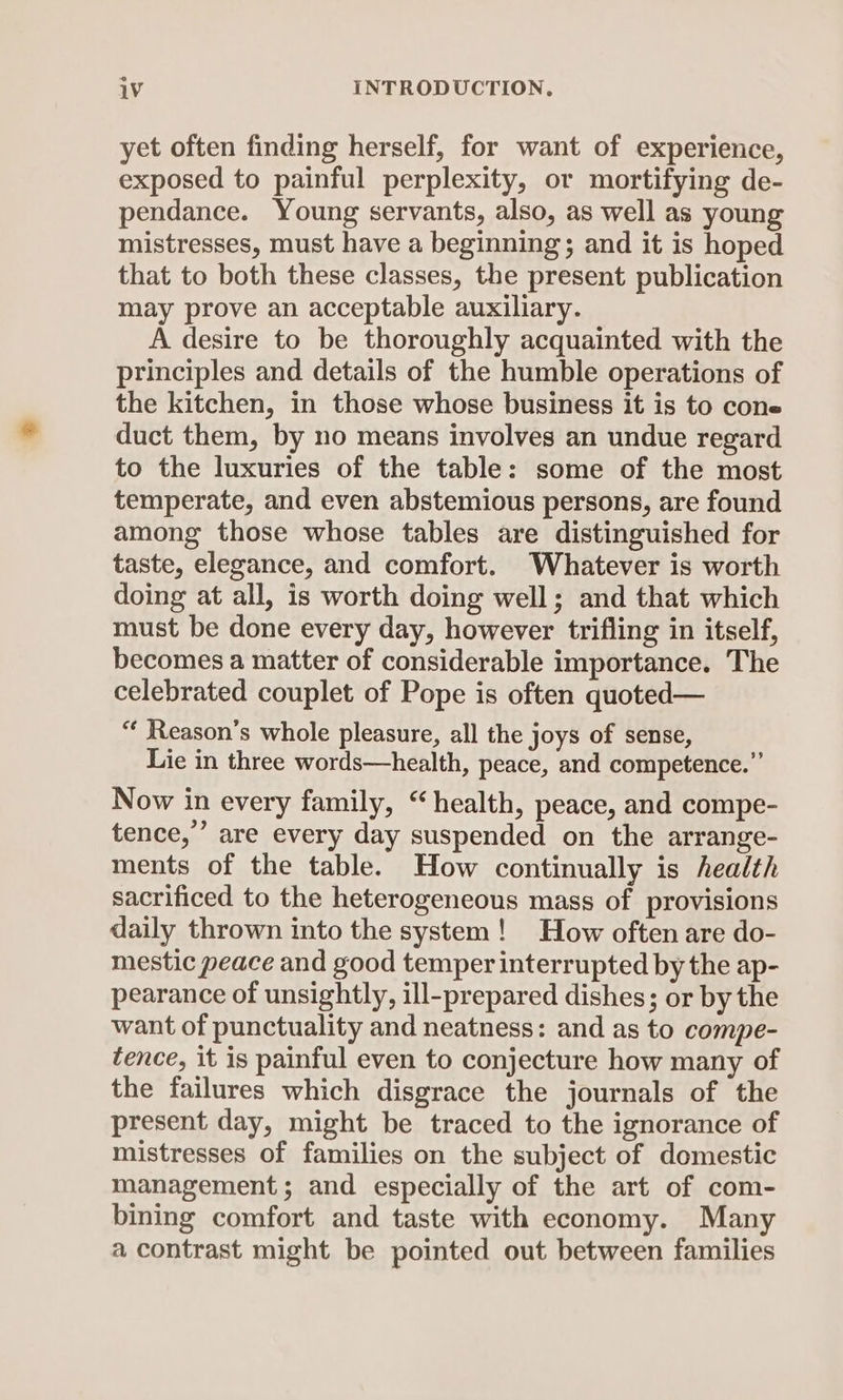 yet often finding herself, for want of experience, exposed to painful perplexity, or mortifying de- pendance. Young servants, also, as well as young mistresses, must have a beginning; and it is hoped that to both these classes, the present publication may prove an acceptable auxiliary. A desire to be thoroughly acquainted with the principles and details of the humble operations of the kitchen, in those whose business it is to cone duct them, by no means involves an undue regard to the luxuries of the table: some of the most temperate, and even abstemious persons, are found among those whose tables are distinguished for taste, elegance, and comfort. Whatever is worth doing at all, is worth doing well; and that which must be done every day, however trifling in itself, becomes a matter of considerable importance. The celebrated couplet of Pope is often quoted— “ Reason’s whole pleasure, all the joys of sense, Lie in three words—health, peace, and competence.” Now in every family, “health, peace, and compe- tence,” are every day suspended on the arrange- ments of the table. How continually is health sacrificed to the heterogeneous mass of provisions daily thrown into the system! How often are do- mestic peace and good temper interrupted by the ap- pearance of unsightly, ill-prepared dishes; or by the want of punctuality and neatness: and as to compe- tence, it is painful even to conjecture how many of the failures which disgrace the journals of the present day, might be traced to the ignorance of mistresses of families on the subject of domestic management; and especially of the art of com- bining comfort and taste with economy. Many a contrast might be pointed out between families