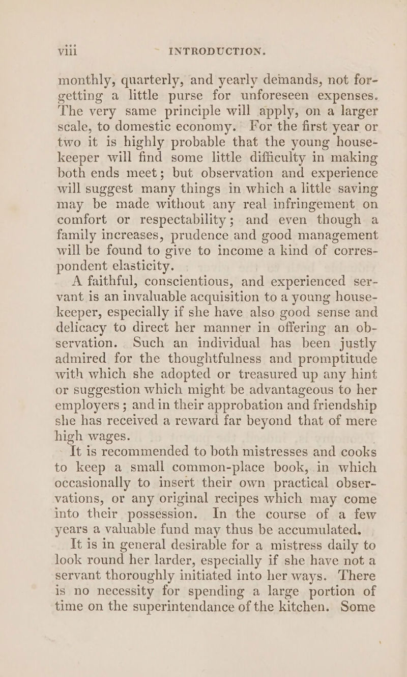monthly, quarterly, and yearly demands, not for- getting a little purse for unforeseen expenses. The very same principle will apply, on a larger scale, to domestic economy. For the first year or two it is highly probable that the young house- keeper will find some little difficulty in making both ends meet; but observation and experience will suggest many things in which a little saving may be made without any real infringement on comfort or respectability; and even though a family increases, prudence and good management will be found to give to income a kind of corres- pondent elasticity. A faithful, conscientious, and experienced ser- vant is an invaluable acquisition to a young house- keeper, especially if she have also good sense and delicacy to direct her manner in offering an ob- servation. Such an individual has been justly admired for the thoughtfulness and promptitude with which she adopted or treasured up any hint or suggestion which might be advantageous to her employers ; and in their approbation and friendship she has received a reward far beyond that of mere high wages. - It is recommended to both mistresses and cooks to keep a small common-place book,.in which occasionally to insert their own practical obser- vations, or any original recipes which may come into their possession. In the course of a few years a valuable fund may thus be accumulated. It is in general desirable for a mistress daily to look round her larder, especially if she have not a servant thoroughly initiated into her ways. There is no necessity for spending a large portion of time on the superintendance of the kitchen. Some