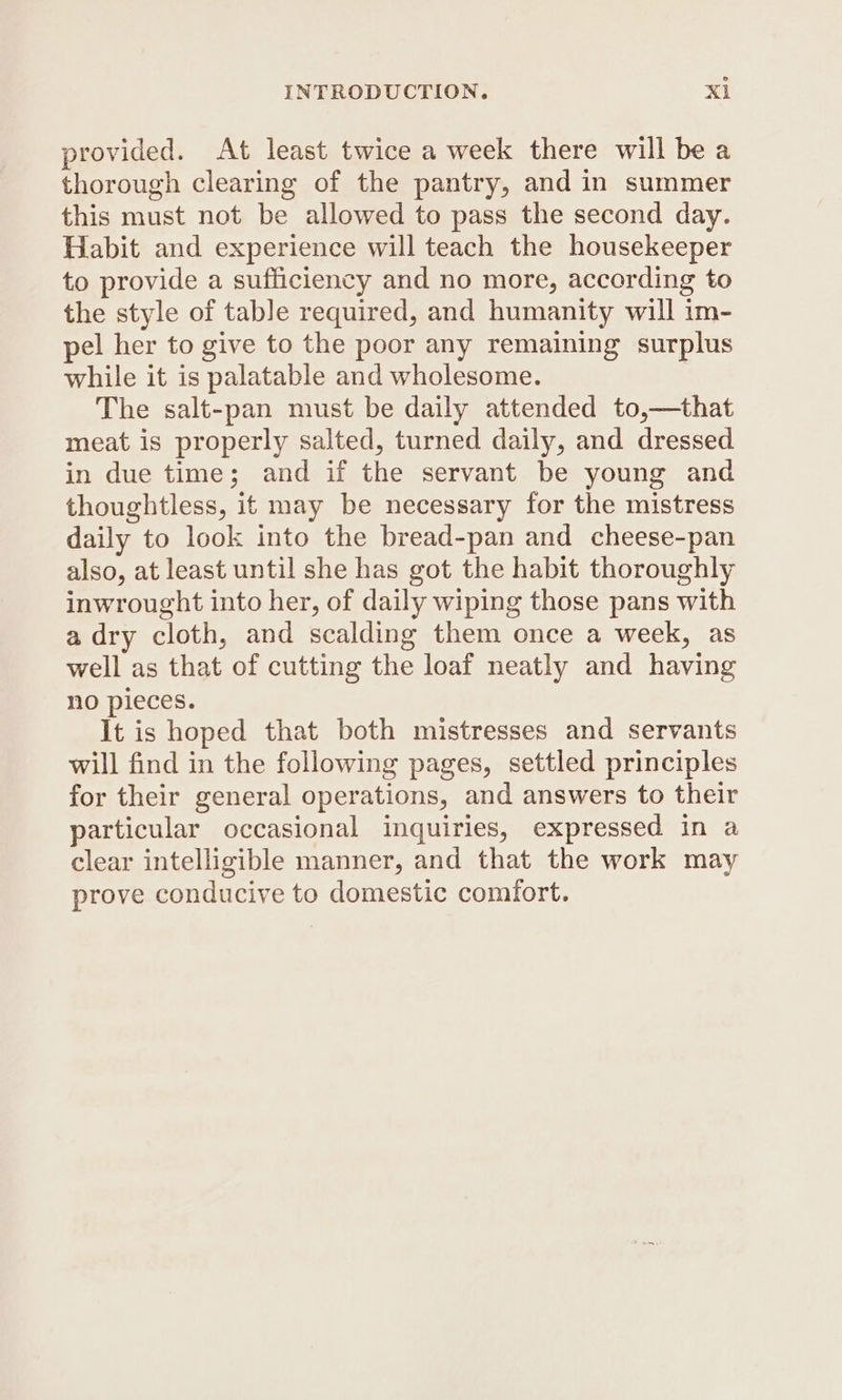 provided. At least twice a week there will be a thorough clearing of the pantry, and in summer this must not be allowed to pass the second day. Habit and experience will teach the housekeeper to provide a sufficiency and no more, according to the style of table required, and humanity will im- pel her to give to the poor any remaining surplus while it is palatable and wholesome. The salt-pan must be daily attended to,—that meat is properly salted, turned daily, and dressed in due time; and if the servant be young and thoughtless, it may be necessary for the mistress daily to look into the bread-pan and cheese-pan also, at least until she has got the habit thoroughly inwrought into her, of daily wiping those pans with a dry cloth, and scalding them once a week, as well as that of cutting the loaf neatly and having no pieces. It is hoped that both mistresses and servants will find in the following pages, settled principles for their general operations, and answers to their particular occasional inquiries, expressed in a clear intelligible manner, and that the work may prove conducive to domestic comfort.