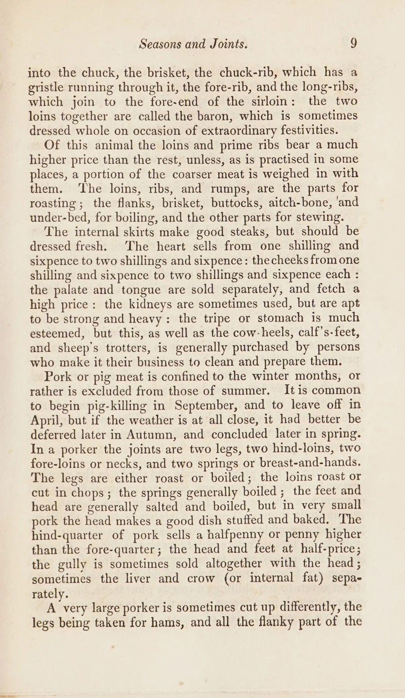 into the chuck, the brisket, the chuck-rib, which has a gristle running through it, the fore-rib, and the long-ribs, which join to the fore-end of the sirloin: the two loins together are called the baron, which is sometimes dressed whole on occasion of extraordinary festivities. Of this animal the loins and prime ribs bear a much higher price than the rest, unless, as is practised in some places, a portion of the coarser meat is weighed in with them. ‘The loins, ribs, and rumps, are the parts for roasting; the flanks, brisket, buttocks, aitch-bone, ‘and under-bed, for boiling, and the other parts for stewing. The internal skirts make good steaks, but should be dressed fresh. The heart sells from one shilling and sixpence to two shillings and sixpence: thecheeks from one shilling and sixpence to two shillings and sixpence each : the palate and tongue are sold separately, and fetch a high price: the kidneys are sometimes used, but are apt to be strong and heavy: the tripe or stomach is much esteemed, but this, as well as the cow-heels, calf’s-feet, and sheep's trotters, is generally purchased by persons who make it their business to clean and prepare them. Pork or pig meat is confined to the winter months, or rather is excluded from those of summer. It is common to begin pig-killing in September, and to leave off in April, but if the weather is at all close, it had better be deferred later in Autumn, and concluded later in spring. In a porker the joints are two legs, two hind-loins, two fore-loins or necks, and two springs or breast-and-hands. The legs are either roast or boiled; the loins roast or cut in chops; the springs generally boiled ; the feet and head are generally salted and boiled, but in very small pork the head makes a good dish stuffed and baked, The hind-quarter of pork sells a halfpenny or penny higher than the fore-quarter; the head and feet at half-price; the gully is sometimes sold altogether with the head; sometimes the liver and crow (or internal fat) sepa- rately. A very large porker is sometimes cut up differently, the legs being taken for hams, and all the flanky part of the