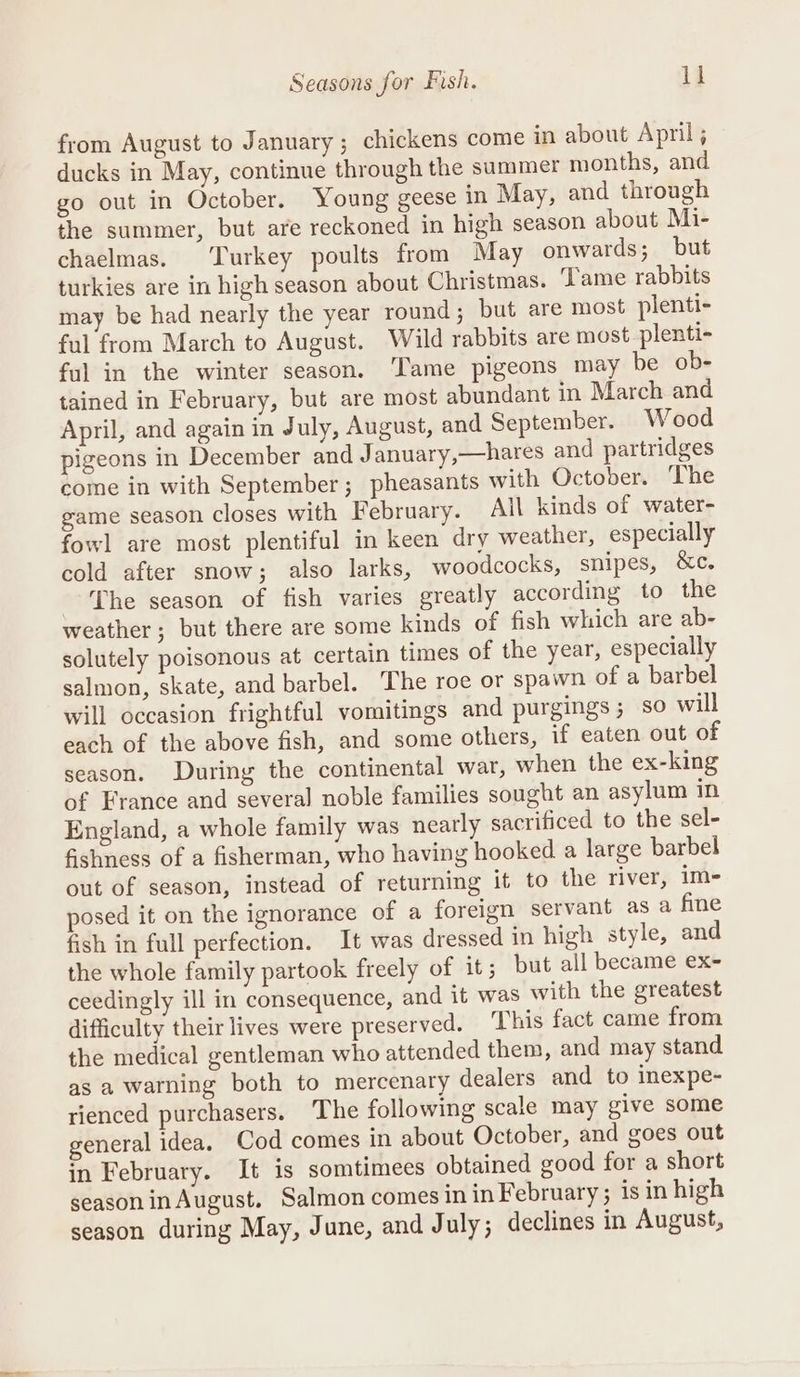 from August to January; chickens come in about April; ducks in May, continue through the summer months, and go out in October. Young geese in May, and through the summer, but are reckoned in high season about Mi- chaelmas. Turkey poults from May onwards; but turkies are in high season about Christmas. Tame rabbits may be had nearly the year round ; but are most plenti- ful from March to August. Wild rabbits are most plenti- ful in the winter season. ‘Tame pigeons may be ob- tained in February, but are most abundant in March and April, and again in July, August, and September. W ood pigeons in December and J anuary,—hares and partridges come in with September; pheasants with October. ‘The game season closes with February. All kinds of water- fowl are most plentiful in keen dry weather, especially cold after snow; also larks, woodcocks, snipes, &amp;c. The season of fish varies greatly according to the weather; but there are some kinds of fish which are ab- solutely poisonous at certain times of the year, especially salmon, skate, and barbel. The roe or spawn of a barbel will occasion frightful vomitings and purgings; so will each of the above fish, and some others, if eaten out of season. During the continental war, when the ex-king of France and several noble families sought an asylum in England, a whole family was nearly sacrificed to the sel- fishness of a fisherman, who having hooked a large barbel out of season, instead of returning it to the river, im- osed it on the ignorance of a foreign servant as a fine fish in full perfection. It was dressed in high style, and the whole family partook freely of it; but all became ex- ceedingly ill in consequence, and it was with the greatest difficulty their lives were preserved. This fact came from the medical gentleman who attended them, and may stand as a warning both to mercenary dealers and to inexpe- rienced purchasers. The following scale may give some general idea. Cod comes in about October, and goes out in February. It is somtimees obtained good for a short seasoninAugust. Salmon comes in in February ; is in high season during May, June, and July; declines in August,