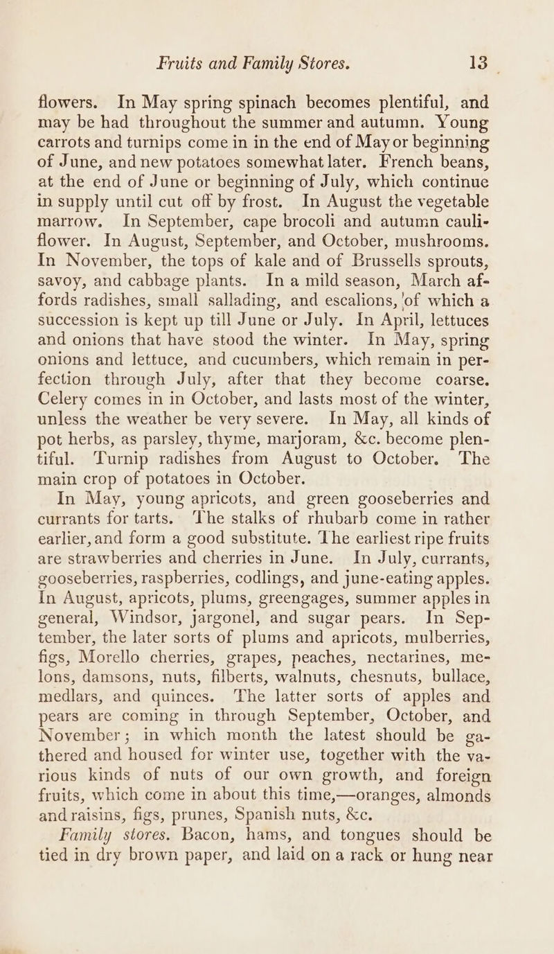 flowers. In May spring spinach becomes plentiful, and may be had throughout the summer and autumn. Young carrots and turnips come in in the end of May or beginning of June, and new potatoes somewhat later. French beans, at the end of June or beginning of July, which continue in supply until cut off by frost. In August the vegetable marrow. In September, cape brocoli and autumn cauli- flower. In August, September, and October, mushrooms. In November, the tops of kale and of Brussells sprouts, savoy, and cabbage plants. In a mild season, March af- fords radishes, small sallading, and escalions, 'of which a succession is kept up till June or July. In April, lettuces and onions that have stood the winter. In May, spring onions and lettuce, and cucumbers, which remain in per- fection through July, after that they become coarse, Celery comes in in October, and lasts most of the winter, unless the weather be very severe. In May, all kinds of pot herbs, as parsley, thyme, marjoram, &amp;c. become plen- tiful. Turnip radishes from August to October. The main crop of potatoes in October. In May, young apricots, and green gooseberries and currants for tarts. ‘The stalks of rhubarb come in rather earlier, and form a good substitute. The earliest ripe fruits are strawberries and cherries in June. In July, currants, gooseberries, raspberries, codlings, and june-eating apples. In August, apricots, plums, greengages, summer apples in general, Windsor, jargonel, and sugar pears. In Sep- tember, the later sorts of plums and apricots, mulberries, figs, Morello cherries, grapes, peaches, nectarines, me- lons, damsons, nuts, filberts, walnuts, chesnuts, bullace, medlars, and quinces. The latter sorts of apples and pears are coming in through September, October, and November; in which month the latest should be ga- thered and housed for winter use, together with the va- rious kinds of nuts of our own growth, and foreign fruits, which come in about this time,—oranges, almonds and raisins, figs, prunes, Spanish nuts, &amp;c. Family stores. Bacon, hams, and tongues should be tied in dry brown paper, and laid on a rack or hung near