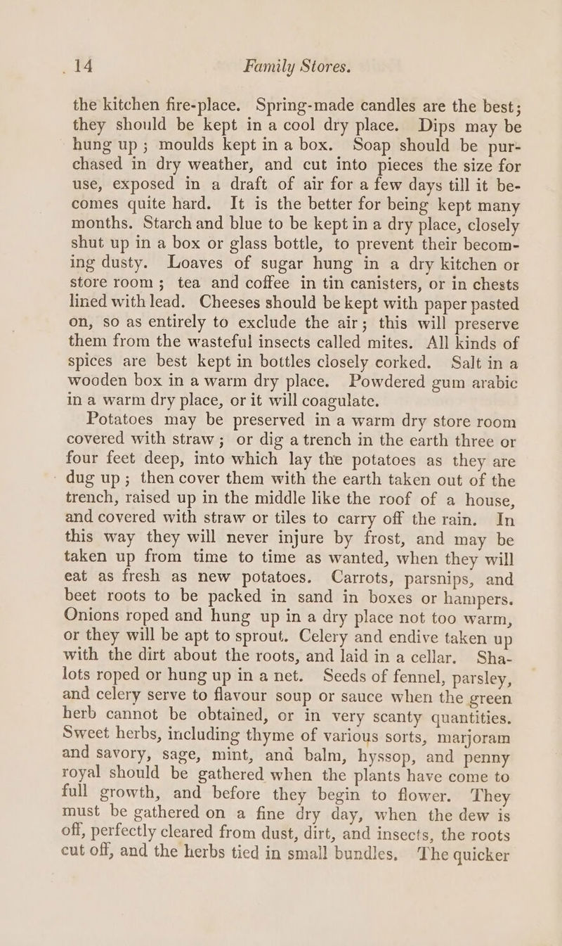 the kitchen fire-place. Spring-made candles are the best; they should be kept in a cool dry place. Dips may be hung up; moulds kept in a box. Soap should be pur- chased in dry weather, and cut into pieces the size for use, exposed in a draft of air for a few days till it be- comes quite hard. It is the better for being kept many months. Starch and blue to be kept in a dry place, closely shut up in a box or glass bottle, to prevent their becom- ing dusty. Loaves of sugar hung in a dry kitchen or store room; tea and coffee in tin canisters, or in chests lined with lead. Cheeses should be kept with paper pasted on, so as entirely to exclude the air; this will preserve them from the wasteful insects called mites. All kinds of spices are best kept in bottles closely corked. Salt in a wooden box in a warm dry place. Powdered gum arabic in a warm dry place, or it will coagulate. Potatoes may be preserved in a warm dry store room covered with straw; or dig a trench in the earth three or four feet deep, into which lay the potatoes as they are - dug up; then cover them with the earth taken out of the trench, raised up in the middle like the roof of a house, and covered with straw or tiles to carry off the rain. In this way they will never injure by frost, and may be taken up from time to time as wanted, when they will eat as fresh as new potatoes. Carrots, parsnips, and beet roots to be packed in sand in boxes or hampers. Onions roped and hung up in a dry place not too warm, or they will be apt to sprout. Celery and endive taken up with the dirt about the roots, and laid in a cellar. Sha- lots roped or hung up in a net. Seeds of fennel, parsley, and celery serve to flavour soup or sauce when the green herb cannot be obtained, or in very scanty quantities. Sweet herbs, including thyme of various sorts, marjoram and savory, sage, mint, and balm, hyssop, and penny royal should be gathered when the plants have come to full growth, and before they begin to flower. T hey must be gathered on a fine dry day, when the dew is off, perfectly cleared from dust, dirt, and insects, the roots cut off, and the herbs tied in small bundles. The quicker