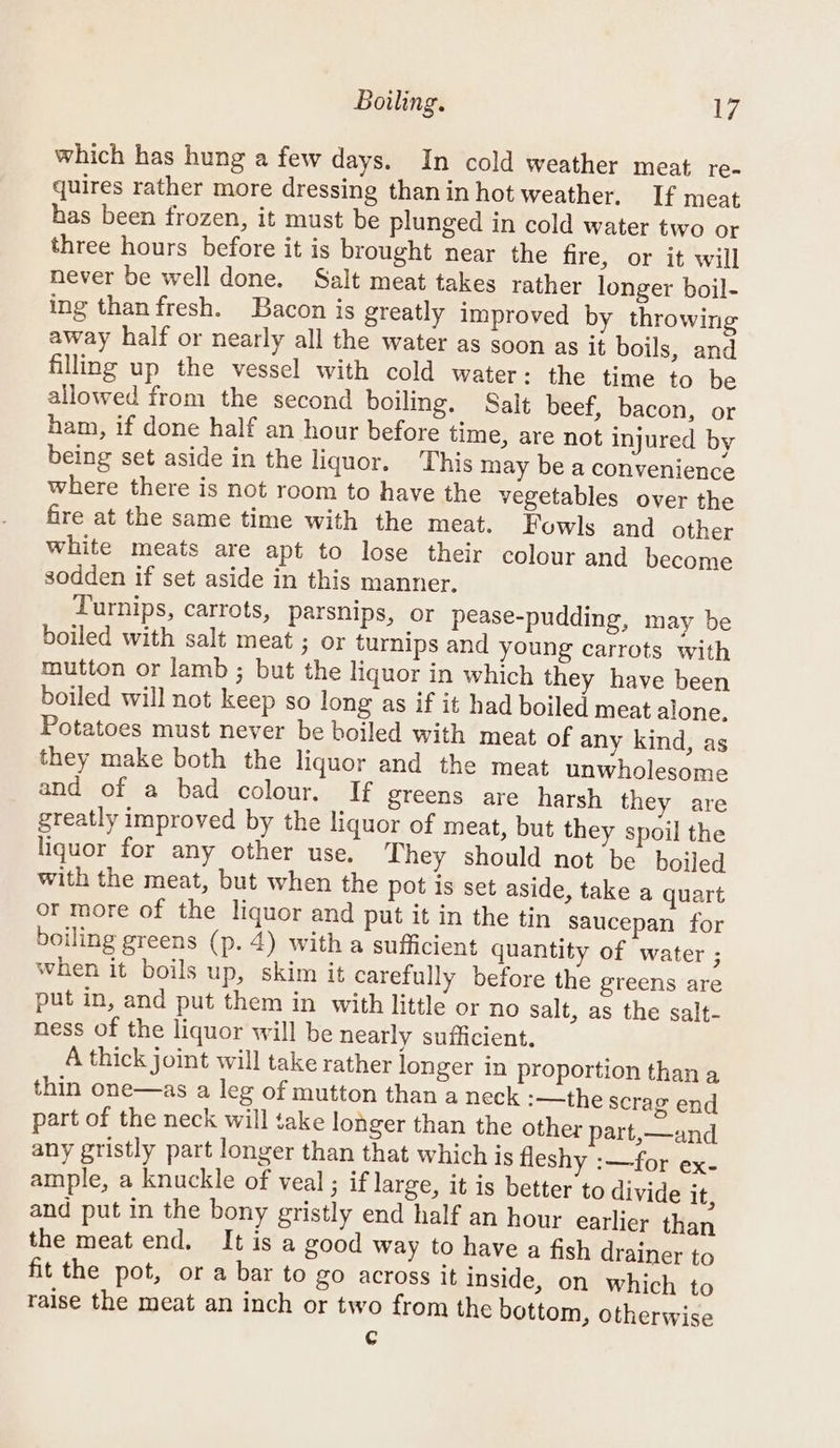 Boiling. iP which has hung a few days. In cold weather meat re- quires rather more dressing thanin hot weather. If meat has been frozen, it must be plunged in cold water two or three hours before it is brought near the fire, or it will never be well done. Salt meat takes rather longer boil- ing than fresh. Bacon is greatly improved by throwing away half or nearly all the water as soon as it boils, and filling up the vessel with cold water: the time to be allowed from the second boiling. Salt beef, bacon, or ham, if done half an hour before time, are not injured by being set aside in the liquor. This may be a convenience where there is not room to have the vegetables over the fire at the same time with the meat. Fowls and other white meats are apt to lose their colour and become sodden if set aside in this manner. Turnips, carrots, parsnips, or pease-pudding, may be boiled with salt meat ; or turnips and young carrots with mutton or lamb ; but the liquor in which they have been boiled will not keep so long as if it had boiled meat alone. Potatoes must never be boiled with meat of any kind, as they make both the liquor and the meat unwholesome and of a bad colour. If greens are harsh they are greatly improved by the liquor of meat, but they spoil the liquor for any other use, They should not be boiled with the meat, but when the pot is set aside, take a quart or more of the liquor and put it in the tin saucepan for boiling greens (p. 4) with a sufficient quantity of water ; when it boils up, skim it carefully before the greens are put in, and put them in with little or no salt, as the salt- ness of the liquor will be nearly sufficient. A thick joint will take rather longer in proportion than a thin one—as a leg of mutton than a neck :-—the scrag end part of the neck will take longer than the other part,—and any gristly part longer than that which is fleshy :—for ex- ample, a knuckle of veal ; if large, it is better to divide it, and put in the bony gristly end half an hour earlier than the meat end. Itisa good way to have a fish drainer to fit the pot, or a bar to go across it inside, on which to raise the meat an inch or two from the bottom, otherwise ¢