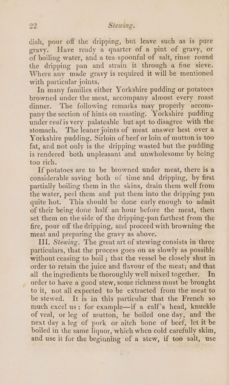 dish, pour off the dripping, but leave such as is pure gravy. Have ready a quarter of a pint of gravy, or of boiling water, and a tea-spoonful of salt, rinse round the dripping pan and strain it through a fine sieve. Where any made gravy is required it will be mentioned with particular joints. In many families either Yorkshire pudding or potatoes browned under the meat, accompany almost every roast dinner. The following remarks may properly accom- pany the section of hints on roasting. Yorkshire pudding under vealis very palateable but apt to disagree with the stomach. The leaner joints of meat answer best over a Yorkshire pudding. Sirloin of beef or loin of mutton is too fat, and not only is the dripping wasted but the pudding is rendered both unpleasant and unwholesome by being too rich. If potatoes are to be browned under meat, there is a considerable saving both of time and dripping, by first partially boiling them in the skins, drain them well from the water, peel them and put them into the dripping pan quite hot. This should be done early enough to admit of their being done half an hour before the meat, then set them on the side of the dripping-pan farthest from the fire, pour off the dripping, and proceed with browning the meat and preparing the gravy as above. III. Stewing. The great art of stewing consists in three particulars, that the process goes on as slowly as possible without ceasing to boil ; that the vessel be closely shut in order to retain the juice and flavour of the meat; and that all the ingredients be thoroughly well mixed together. In order to have a good stew, some richness must be brought to it, not all expected to be extracted from the meat to be stewed. It is in this particular that the French so much excel us: for example—if a calf’s head, knuckle of veal, or leg of mutton, be boiled one day, and the next day a leg of pork or aitch bone of beef, let it be boiled in the same liquor, which when cold carefully skim, and use it for the beginning of a stew, if too salt, use