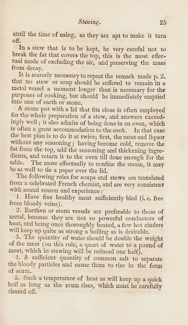 until the time of using, as they are apt to make it turn off. In a stew that is to be kept, be very careful not to break the fat that covers the top, this is the most effec- tual mode of excluding the air, and preserving the mass from decay. It is scarcely necessary to repeat the remark made p. 2. that no stew or soup should be suffered to remain in a metal vessel a moment longer than is necessary for the purposes of cooking, but should be immediately emptied into one of earth or stone. A stone pot with a lid that fits close is often employed for the whole preparation of a stew, and answers exceed- ingly well ; it also admits of being done in an oven, which is often a great accommodation to the cook. In that case the best plan is to do it at twice; first, the meat and liquor without any seasoning ; having become cold, remove the fat from the top, add the seasoning and thickening ingre- dients, and return it to the oven till done enough for the table. The more effectually to confine the steam, it may be as well to tie a paper over the lid. The following rules for soups and stews are translated from a celebrated French chemist, and are very consistent with sound reason and experience : 1. Have fine healthy meat sufficiently bled (i.e. free from bloody veins). ¢. Earthen or stone vessels are preferable to those of metal, because they are not so powerful conductors of heat, and being once thoroughly heated, a few hot cinders will keep up quite as strong a boiling as is desirable. 3. The quantity of water should be double the weight of the meat (on this rule, a quart of water to a pound of meat, which in stewing will be reduced one half). 4. A sufficient quantity of common salt to separate the bloody particles and cause them to rise in the form of scum. 5. Such a temperature of heat as will keep up a quick boil as long as the scum rises, which must be carefully cleared off,