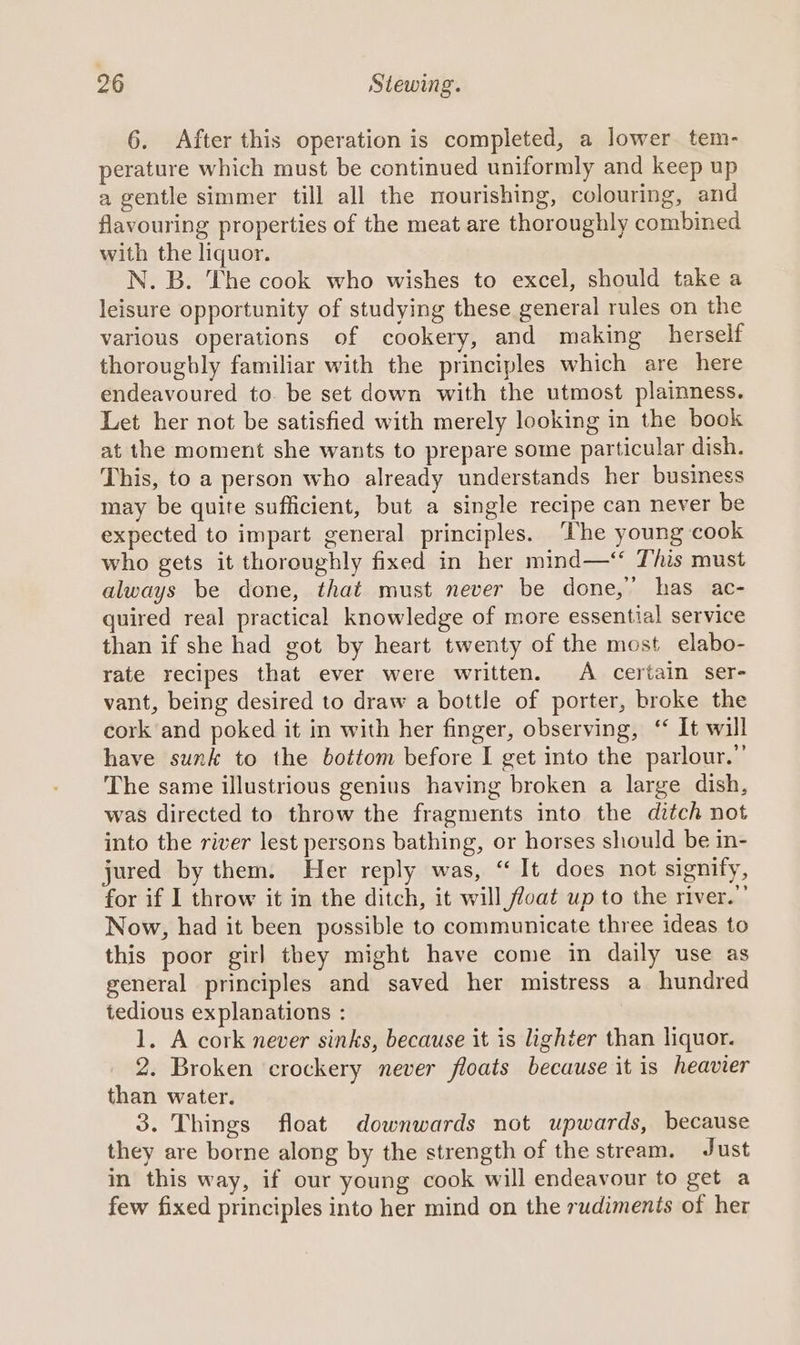 6. After this operation is completed, a lower tem- perature which must be continued uniformly and keep up a gentle simmer till all the nourishing, colouring, and flavouring properties of the meat are thoroughly combined with the liquor. N. B. The cook who wishes to excel, should take a leisure opportunity of studying these general rules on the various operations of cookery, and making herself thorougbly familiar with the principles which are here endeavoured to. be set down with the utmost plainness. Let her not be satisfied with merely looking in the book at the moment she wants to prepare some particular dish. This, to a person who already understands her business may be quite sufficient, but a single recipe can never be expected to impart general principles. ‘The young cook who gets it thoroughly fixed in her mind—‘ This must always be done, that must never be done,’ has ac- quired real practical knowledge of more essential service than if she had got by heart twenty of the most elabo- rate recipes that ever were written. A certain ser- vant, being desired to draw a bottle of porter, broke the cork and poked it in with her finger, observing, ‘ It will have sunk to the bottom before I get into the parlour.” The same illustrious genius having broken a large dish, was directed to throw the fragments into the ditch not into the river lest persons bathing, or horses should be in- jured by them. Her reply was, “It does not signify, for if I throw it in the ditch, it will float up to the river.”’ Now, had it been possible to communicate three ideas to this poor girl they might have come in daily use as general principles and saved her mistress a hundred tedious explanations : 1. A cork never sinks, because it is lighter than liquor. 2. Broken crockery never floats because it is heavier than water. 3. Things float downwards not upwards, because they are borne along by the strength of the stream. Just in this way, if our young cook will endeavour to get a few fixed principles into her mind on the rudiments of her