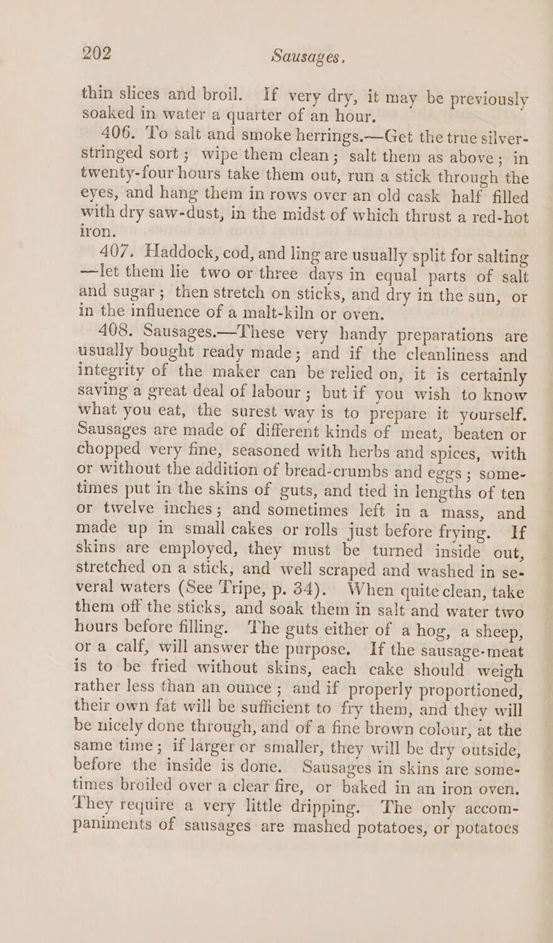 thin slices and broil. If very dry, it may be previously soaked in water a quarter of an hour. 406. To salt and smoke herrings.—Get the true silver- stringed sort ; wipe them clean; salt them as above; in twenty-four hours take them out, run a stick through the eyes, and hang them in rows over an old cask half filled with dry saw-dust, in the midst of which thrust a red-hot iron. 407, Haddock, cod, and ling are usually split for salting —let them lie two or three days in equal parts of salt and sugar; then stretch on sticks, and dry in the sun, or in the influence of a malt-kiln or oven. 408. Sausages.—These very handy preparations are usually bought ready made; and if the cleanliness and integrity of the maker can be relied on, it is certainly saving a great deal of labour ; but if you wish to know what you eat, the surest way is to prepare it yourself, Sausages are made of different kinds of meat, beaten or chopped very fine, seasoned with herbs and spices, with or without the addition of bread-crumbs and eggs ; some- times put in the skins of guts, and tied in lengths of ten or twelve inches; and sometimes left in a mass, and made up in small cakes or rolls just before frying. If skins are employed, they must be turned inside out, stretched on a stick, and well scraped and washed in se- veral waters (See Tripe, p. 34). When quite clean, take them off the sticks, and soak them in salt and water two hours before filling. ‘The guts either of a hog, a sheep, or a calf, will answer the purpose. If the sausage- meat is to be fried without skins, each cake should weigh rather less than an ounce ; and if properly proportioned, their own fat will be sufficient to fry them, and they will be nicely done through, and of a fine brown colour, at the same time; if larger or smaller, they will be dry outside, before the inside is done. Sausages in skins are some- times broiled over a clear fire, or baked in an iron oven. They require a very little dripping. The only accom- paniments of sausages are mashed potatoes, or potatoes