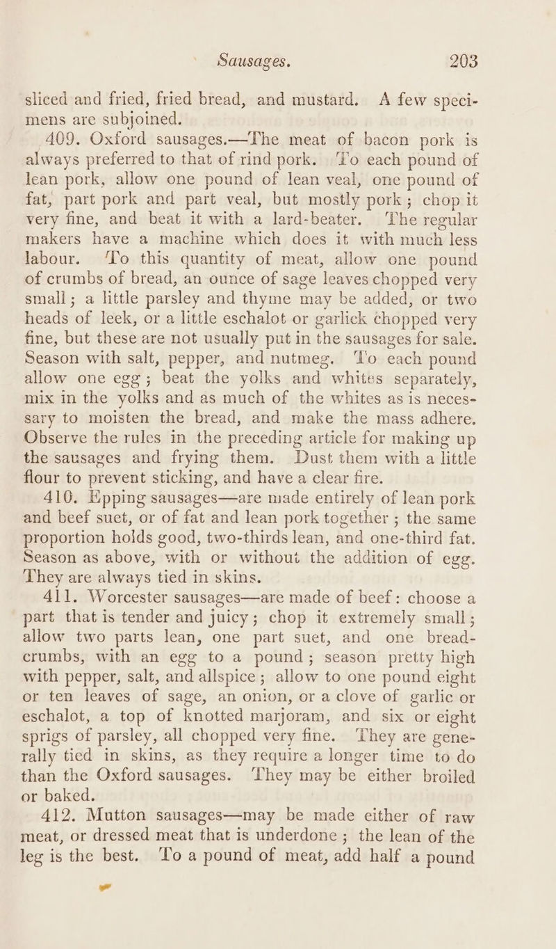 sliced and fried, fried bread, and mustard. &lt;A few speci- mens are subjoined. 409. Oxford sausages.—The meat of bacon pork is always preferred to that of rind pork. ‘To each pound of lean pork, allow one pound of lean veal, one pound of fat, part pork and part veal, but mostly pork; chop it very fine, and beat it with a lard-beater. The regular makers have a machine which does it with much less labour. ‘To this quantity of meat, allow one pound of crumbs of bread, an ounce of sage leaves chopped very small; a little parsley and thyme may be added, or two heads of leek, or a little eschalot or garlick chopped very fine, but these are not usually put in the sausages for sale. Season with salt, pepper, and nutmeg. ‘To each pound allow one egg; beat the yolks and whites separately, mix in the yolks and as much of the whites as is neces- sary to moisten the bread, and make the mass adhere. Observe the rules in the preceding article for making up the sausages and frying them. Dust them with a little flour to prevent sticking, and have a clear fire. 410. Epping sausages—are made entirely of lean pork and beef suet, or of fat and lean pork together ; the same proportion holds good, two-thirds lean, and one-third fat. Season as above, with or without the addition of egg. They are always tied in skins. 411. Worcester sausages—are made of beef: choose a part that is tender and juicy; chop it extremely small; allow two parts lean, one part suet, and one bread- crumbs, with an egg to a pound; season pretty high with pepper, salt, and allspice ; allow to one pound eight or ten leaves of sage, an onion, or a clove of garlic or eschalot, a top of knotted marjoram, and six or eight sprigs of parsley, all chopped very fine. They are gene- rally tied in skins, as they require a longer time to do than the Oxford sausages. ‘They may be either broiled or baked. 412. Mutton sausages—may be made either of raw meat, or dressed meat that is underdone ; the lean of the leg is the best. ‘To a pound of meat, add half a pound ”