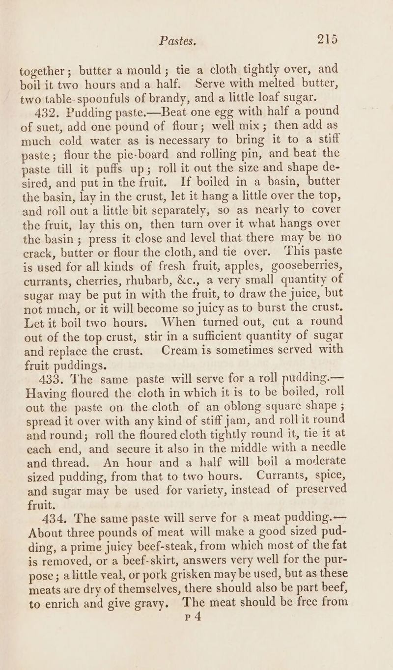 together; butter a mould; tie a cloth tightly over, and boil it two hours and a half. Serve with melted butter, two table- spoonfuls of brandy, and a little loaf sugar. 432. Pudding paste.—Beat one egg with half a pound of suet, add one pound of flour; well mix; then add as much cold water as is necessary to bring it to a stiff paste ; flour the pie-board and rolling pin, and beat the paste till it puffs up; roll it out the size and shape de- sired, and put in the fruit. If boiled in a basin, butter the basin, lay in the crust, let it hang a little over the top, and roll out a little bit separately, so as nearly to cover the fruit, lay this on, then turn over it what hangs over the basin ; press it close and level that there may be no crack, butter or flour the cloth, and tie over. This paste is used for all kinds of fresh fruit, apples, gooseberries, currants, cherries, rhubarb, &amp;c., a very small quantity of sugar may be put in with the fruit, to draw the juice, but not much, or it will become so juicy as to burst the crust. Let it boil two hours. When turned out, cut a round out of the top crust, stir in a sufficient quantity of sugar and replace the crust. Cream is sometimes served with fruit puddings. 433. The same paste will serve for a roll pudding.— Having floured the cloth in which it is to be boiled, roll out the paste on the cloth of an oblong square shape ; spread it over with any kind of stiff jam, and roll it round and round; roll the floured cloth tightly round it, tie it at each end, and secure it also in the middle with a needle and thread. An hour and a half will boil a moderate sized pudding, from that to two hours. Currants, spice, and sugar may be used for variety, instead of preserved fruit. 434, The same paste will serve for a meat pudding. — About three pounds of meat will make a good sized pud- ding, a prime juicy beef-steak, from which most of the fat is removed, or a beef-skirt, answers very well for the pur- pose; alittle veal, or pork grisken may be used, but as these meats are dry of themselves, there should also be part beef, to enrich and give gravy. The meat should be free from