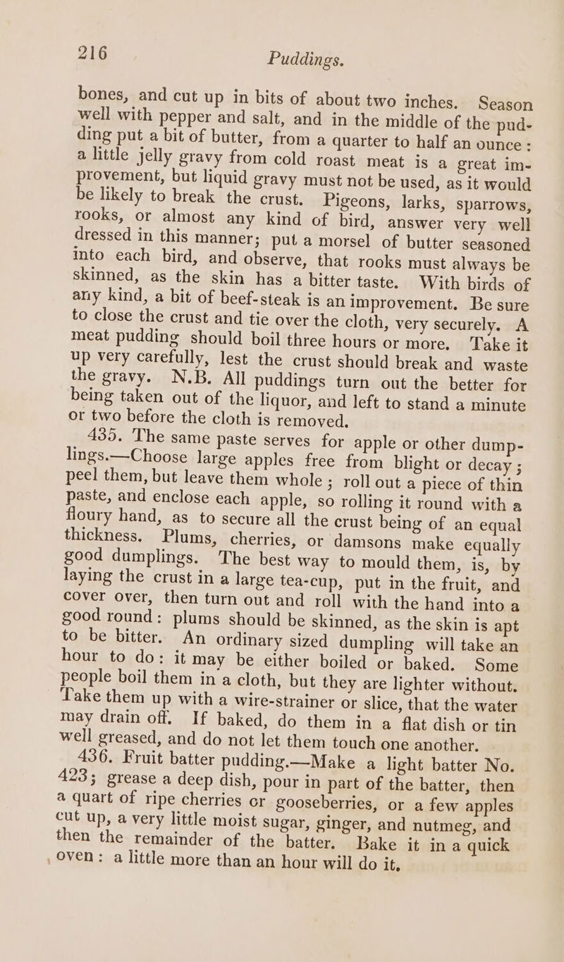 bones, and cut up in bits of about two inches. Season well with pepper and salt, and in the middle of the pud- ding put a bit of butter, from a quarter to half an ounce : a little jelly gravy from cold roast meat is a great im- provement, but liquid gravy must not be used, as it would be likely to break the crust. Pigeons, larks, sparrows, rooks, or almost any kind of bird, answer very well dressed in this Manner; puta morsel of butter seasoned into each bird, and observe, that rooks must always be skinned, as the skin has a bitter taste. With birds of any kind, a bit of beef-steak is an improvement. Be sure to close the crust and tie over the cloth, very securely. A meat pudding should boil three hours or more, Take it up very carefully, lest the crust should break and waste the gravy. N.B. All puddings turn out the better for being taken out of the liquor, and left to stand a minute or two before the cloth is removed. 435. The same paste serves for apple or other dump- lings.—Choose large apples free from blight or decay ; peel them, but leave them whole ; roll out a piece of thin paste, and enclose each apple, so rolling it round with a floury hand, as to secure all the crust being of an equal thickness. Plums, cherries, or damsons make equally good dumplings. The best way to mould them, is, by laying the crust in a large tea-cup, put in the fruit, and cover over, then turn out and roll with the hand into a good round: plums should be skinned, as the skin is apt to be bitter. An ordinary sized dumpling will take an hour to do: it may be either boiled or baked. Some people boil them in a cloth, but they are lighter without. Take them up with a wire-strainer or slice, that the water may drain off. If baked, do them in a flat dish or tin well greased, and do not let them touch one another. 436. Fruit batter pudding.—Make a light batter No. 423; grease a deep dish, pour in part of the batter, then a quart of ripe cherries or gooseberries, or a few apples cut up, a very little moist sugar, ginger, and nutmeg, and then the remainder of the batter. Bake it ina quick oven: a little more than an hour will do it.