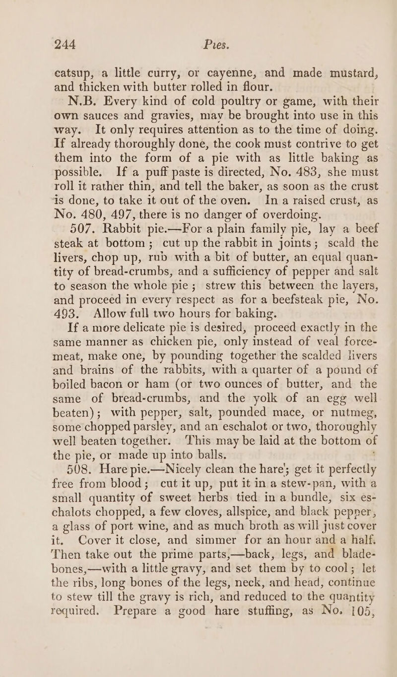 catsup, a little curry, or cayenne, and made mustard, and thicken with butter rolled in flour. N.B. Every kind of cold poultry or game, with their own sauces and gravies, mav be brought into use in this way. It only requires attention as to the time of doing. If already thoroughly done, the cook must contrive to get them into the form of a pie with as little baking as possible. If a puff paste is directed, No. 483, she must roll it rather thin, and tell the baker, as soon as the crust 4s done, to take it out of the oven. In a raised crust, as No. 480, 497, there is no danger of overdoing. 507. Rabbit pie.—For a plain family pie, lay a beef steak at bottom; cut up the rabbit in joints; scald the livers, chop up, rub with a bit of butter, an equal quan- tity of bread-crumbs, and a sufficiency of pepper and salt to season the whole pie; strew this between the layers, and proceed in every respect as for a beefsteak pie, No. 493. Allow full two hours for baking. If a more delicate pie is desired, proceed exactly in the same manner as chicken pie, only instead of veal force- meat, make one, by pounding together the scalded livers and brains of the rabbits, with a quarter of a pound of boiled bacon or ham (or two ounces of butter, and the same of bread-crumbs, and the yolk of an egg well beaten); with pepper, salt, pounded mace, or nutmeg, some chopped parsley, and an eschalot or two, thoroughly well beaten together. ‘This may be laid at the bottom of the pie, or made up into balls. 508. Hare pie.-—Nicely clean the hare’; get it perfectly free from blood; cut it up, put it in a stew-pan, with a small quantity of sweet herbs tied in a bundle, six es- chalots chopped, a few cloves, allspice, and black pepner, a glass of port wine, and as much broth as will just cover it. Cover it close, and simmer for an hour and a half, Then take out the prime parts,—back, legs, and blade- bones,—with a little gravy, and set them by to cool; let the ribs, long bones of the legs, neck, and head, continue to stew till the gravy is rich, and reduced to the quantity required. Prepare a good hare stuffing, as No. 105,