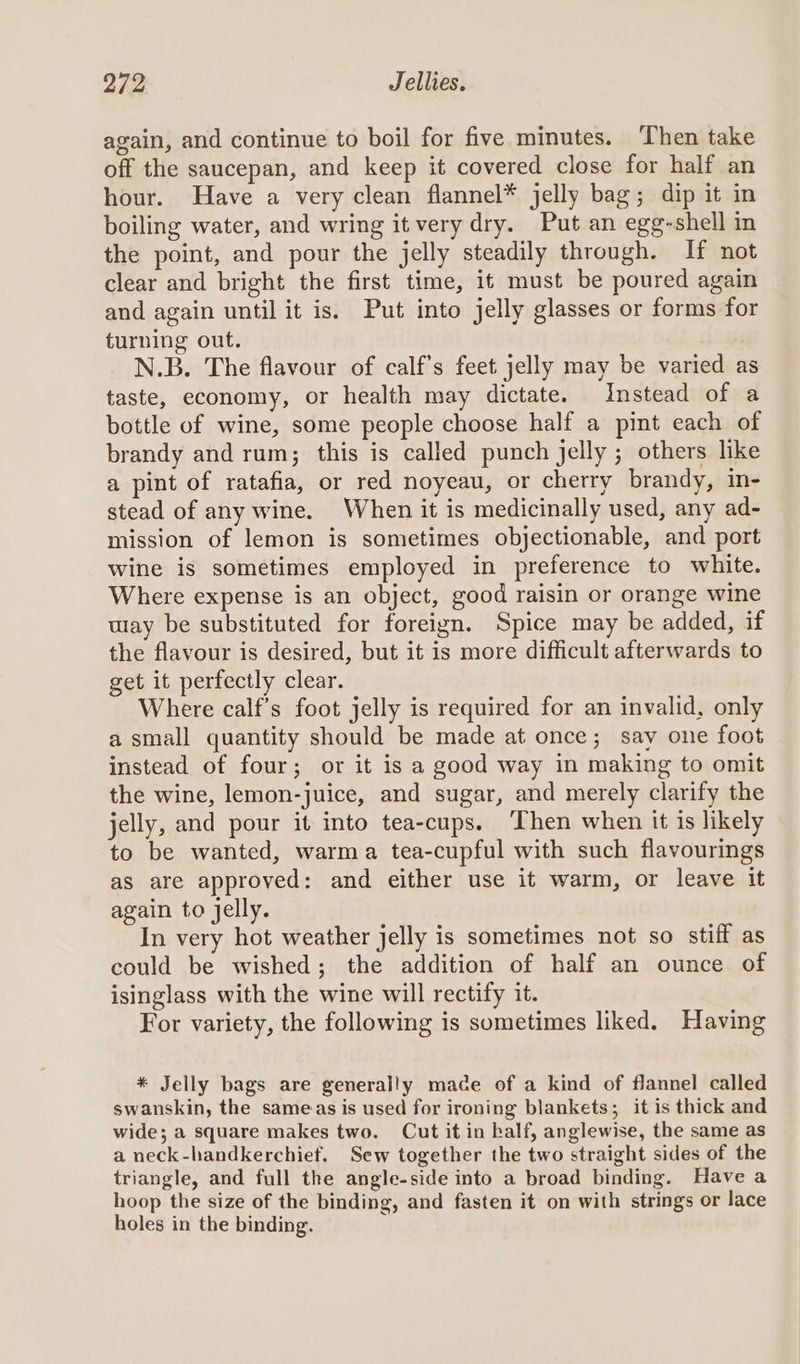 again, and continue to boil for five minutes. ‘Then take off the saucepan, and keep it covered close for half an hour. Have a very clean flannel* jelly bag; dip it in boiling water, and wring it very dry. Put an egg-shell in the point, and pour the jelly steadily through. If not clear and bright the first time, it must be poured again and again until it is. Put into jelly glasses or forms for turning out. N.B. The flavour of calf’s feet jelly may be varied as taste, economy, or health may dictate. Instead of a bottle of wine, some people choose half a pint each of brandy and rum; this is called punch jelly ; others like a pint of ratafia, or red noyeau, or cherry brandy, in- stead of any wine. When it is medicinally used, any ad- mission of lemon is sometimes objectionable, and port wine is sometimes employed in preference to white. Where expense is an object, good raisin or orange wine wiay be substituted for foreign. Spice may be added, if the flavour is desired, but it is more difficult afterwards to get it perfectly clear. Where calf’s foot jelly is required for an invalid, only a small quantity should be made at once; say one foot instead of four; or it is a good way in making to omit the wine, lemon-juice, and sugar, and merely clarify the jelly, and pour it into tea-cups. ‘Then when it is likely to be wanted, warma tea-cupful with such flavourings as are approved: and either use it warm, or leave it again to jelly. In very hot weather jelly is sometimes not so stiff as could be wished; the addition of half an ounce of isinglass with the wine will rectify it. For variety, the following is sometimes liked. Having * Jelly bags are generally mace of a kind of flannel called swanskin, the sameas is used for ironing blankets; it is thick and wide; a square makes two. Cut it in kalf, anglewise, the same as a neck-handkerchief, Sew together the two straight sides of the triangle, and full the angle-side into a broad binding. Have a hoop the size of the binding, and fasten it on with strings or lace holes in the binding.