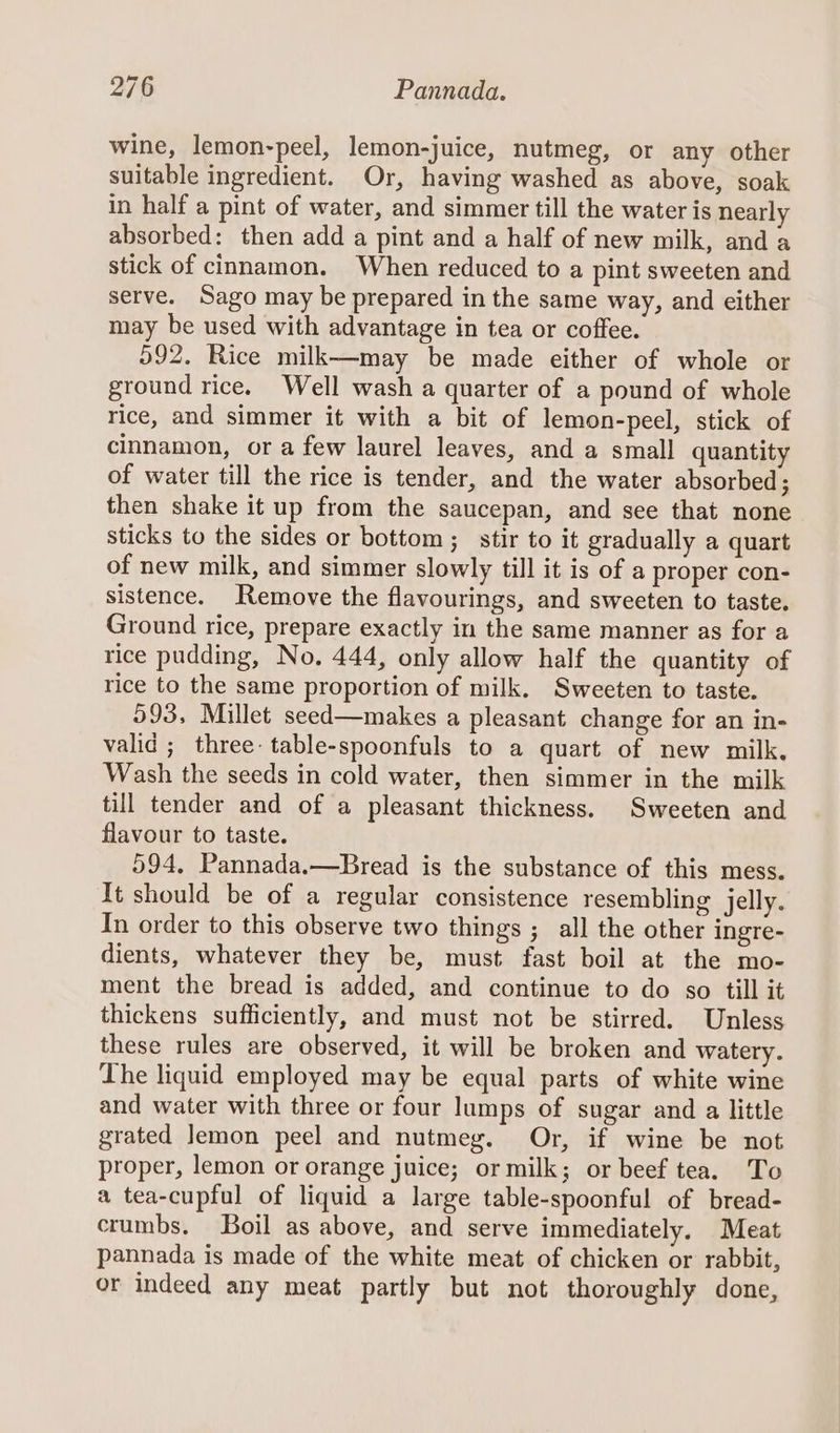 wine, lemon-peel, lemon-juice, nutmeg, or any other suitable ingredient. Or, having washed as above, soak in half a pint of water, and simmer till the water is nearly absorbed: then add a pint and a half of new milk, and a stick of cinnamon. When reduced to a pint sweeten and serve. Sago may be prepared in the same way, and either may be used with advantage in tea or coffee. 592. Rice milk—may be made either of whole or ground rice. Well wash a quarter of a pound of whole rice, and simmer it with a bit of lemon-peel, stick of cinnamon, or a few laurel leaves, and a small quantity of water till the rice is tender, and the water absorbed; then shake it up from the saucepan, and see that none sticks to the sides or bottom ; stir to it gradually a quart of new milk, and simmer slowly till it is of a proper con- sistence. Remove the flavourings, and sweeten to taste. Ground rice, prepare exactly in the same manner as for a rice pudding, No, 444, only allow half the quantity of rice to the same proportion of milk. Sweeten to taste. 993, Millet seed—makes a pleasant change for an in- valid ; three: table-spoonfuls to a quart of new milk, Wash the seeds in cold water, then simmer in the milk till tender and of a pleasant thickness. Sweeten and flavour to taste. 594, Pannada.—Bread is the substance of this mess. It should be of a regular consistence resembling jelly. In order to this observe two things ; all the other ingre- dients, whatever they be, must fast boil at the mo- ment the bread is added, and continue to do so till it thickens sufficiently, and must not be stirred. Unless these rules are observed, it will be broken and watery. Lhe liquid employed may be equal parts of white wine and water with three or four lumps of sugar and a little grated Jemon peel and nutmeg. Or, if wine be not proper, lemon or orange juice; or milk; or beef tea. To a tea-cupful of liquid a large table-spoonful of bread- crumbs. Boil as above, and serve immediately. Meat pannada is made of the white meat of chicken or rabbit, or indeed any meat partly but not thoroughly done,