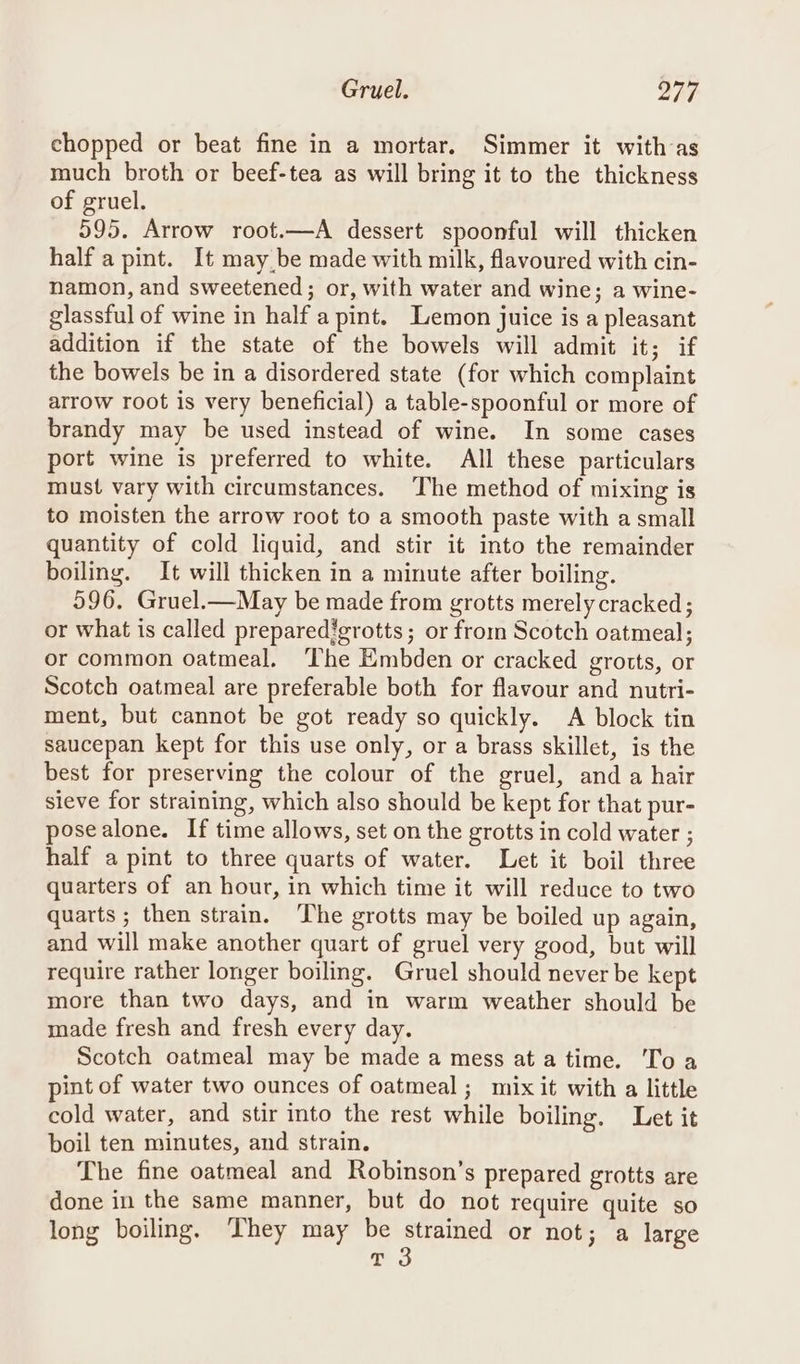 chopped or beat fine in a mortar. Simmer it with-as much broth or beef-tea as will bring it to the thickness of gruel. 595. Arrow root.—A dessert spoonful will thicken half a pint. It may be made with milk, flavoured with cin- namon, and sweetened; or, with water and wine; a wine- glassful of wine in half a pint. Lemon juice is a pleasant addition if the state of the bowels will admit it; if the bowels be in a disordered state (for which complaint arrow root is very beneficial) a table-spoonful or more of brandy may be used instead of wine. In some cases port wine is preferred to white. All these particulars must vary with circumstances. The method of mixing is to moisten the arrow root to a smooth paste with a small quantity of cold liquid, and stir it into the remainder boiling. It will thicken in a minute after boiling. 596. Gruel.—May be made from grotts merely cracked; or what is called preparedigrotts; or from Scotch oatmeal; or common oatmeal, The Embden or cracked grotts, or Scotch oatmeal are preferable both for flavour and nutri- ment, but cannot be got ready so quickly. A block tin saucepan kept for this use only, or a brass skillet, is the best for preserving the colour of the gruel, and a hair sieve for straining, which also should be kept for that pur- posealone. If time allows, set on the grotts in cold water ; half a pint to three quarts of water. Let it boil three quarters of an hour, in which time it will reduce to two quarts; then strain. ‘The grotts may be boiled up again, and will make another quart of gruel very good, but will require rather longer boiling. Gruel should never be kept more than two days, and in warm weather should be made fresh and fresh every day. Scotch oatmeal may be made a mess ata time. Toa pint of water two ounces of oatmeal; mix it with a little cold water, and stir into the rest while boiling. Let it boil ten minutes, and strain. The fine oatmeal and Robinson’s prepared grotts are done in the same manner, but do not require quite so long boiling. They may be ene ae or not; a large T