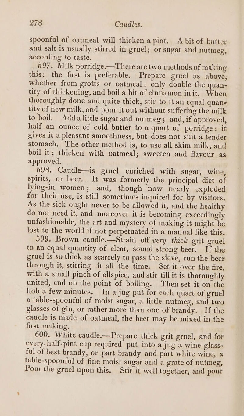 spoonful of oatmeal will thicken a pint. A bit of butter and salt is usually stirred in gruel; or sugar and nutmeg, according to taste. 597. Milk porridge.—There are two methods of making this: the first is preferable. Prepare gruel as above, whether from grotts or oatmeal; only double the quan- tity of thickening, and boil a bit of cinnamon init. When thoroughly done and quite thick, stir to it an equal quan- tity of new milk, and pour it out without suffering the milk to boil. Adda little sugar and nutmeg ; and, if approved, half an ounce of cold butter to a quart of porridge: it gives it a pleasant smoothness, but does not suit a tender stomach. The other method is, to use all skim milk, and boil it; thicken with oatmeal; sweeten and flavour as approved. 098. Caudle—is gruel enriched with sugar, wine, spirits, or beer. It was formerly the principal diet of lying-in women; and, though now nearly exploded for their use, is still sometimes inquired for by visitors. As the sick ought never to be allowed it, and the healthy do not need it, and moreover it is becoming exceedingly unfashionable, the art and mystery of making it might be lost to the world if not perpetuated in a manual like this. 999, Brown caudle.—Strain off very thick grit gruel to an equal quantity of clear, sound strong beer. If the gruel is so thick as scarcely to pass the sieve, run the beer through it, stirring it all the time. Set it over the fire, with a small pinch of allspice, and stir till it is thoroughly united, and on the point of boiling. Then set it on the hob a few minutes. In a jug put for each quart of gruel a table-spoonful of moist sugar, a little nutmeg, and two glasses of gin, or rather more than one of brandy. If the caudle is made of oatmeal, the beer may be mixed in the first making. 600. White caudle.—Prepare thick grit gruel, and for every. half-pint cup required put into a jug a wine-glass- ful of best brandy, or part brandy and part white wine, a table-spoonful of fine moist sugar and a grate of nutmeg, Pour the gruel upon this. Stir it well together, and pour