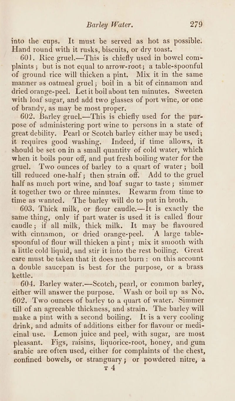 into the cups. It must be served as hot as possible. Hand round with it rusks, biscuits, or dry toast. 601. Rice gruel.—This is chiefly used in bowel com- plaints ; but is not equal to arrow-root; a table-spoonful of ground rice will thicken a pint. Mix it in the same manner as oatmeal gruel; boil in a bit of cinnamon and dried orange-peel. Let it boilabout ten minutes. Sweeten with loaf sugar, and add two glasses of port wine, or one of brandy, as may be most proper. 602. Barley gruel.—This is chiefly used for the pur- pose of administering port wine to persons in a state of great debility. Pearl or Scotch barley either may be used; it requires good washing. Indeed, if time allows, it should be set on in a small quantity of cold water, which when it boils pour off, and put fresh boiling water for the gruel. ‘Two ounces of barley to a quart of water; boil till reduced one-half; then strain off. Add to the gruel half as much port wine, and loaf sugar to taste; simmer it together two or three minutes. Rewarm from time to time as wanted. The barley will do to put in broth. 603. Thick milk, or flour caudle.—It is exactly the same thing, only if part water is used it is called flour caudle; if all milk, thick milk. It may be flavoured with cinnamon, or dried orange-peel. A large table- spoonful of flour will thicken a pint; mix it smooth with a little cold liquid, and stir it into the rest boiling. Great care must be taken that it does not burn: on this account a double saucepan is best for the purpose, or a brass kettle. 604. Barley water.—Scotch, pearl, or common barley, either will answer the purpose. Wash or boil up as No. 602. Two ounces of barley to a quart of water. Simmer till of an agreeable thickness, and strain. The barley will make a pint with a second boiling. It is a very cooling drink, and admits of additions either for flavour or medi- cinal use. Lemon juice and peel, with sugar, are most pleasant. Figs, raisins, liquorice-root, honey, and gum _ arabic are often used, either for complaints of the chest, confined bowels, or stranguary; or powdered nitre, a T4