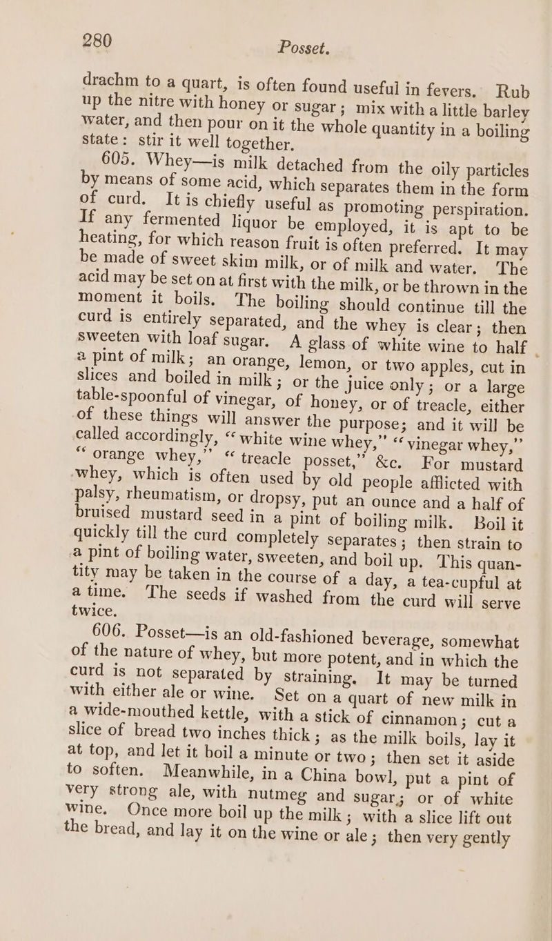 drachm to a quart, is often found useful in fevers. Rub up the nitre with honey or sugar; mix witha little barley water, and then pour on it the whole quantity in a boiling State: stir it well together, 605. Whey—is milk detached from the oily particles by means of some acid, which Separates them in the form of curd. It is chiefly useful as promoting perspiration. If any fermented liquor be employed, it is apt to be heating, for which reason fruit js often preferred. It may be made of sweet skim milk, or of milk and water. The acid may be set on at first with the milk, or be thrown in the moment it boils. The boiling should continue till the curd is entirely separated, and the whey is clear; then sweeten with loaf sugar. A glass of white wine to half 2 pint of milk; an orange, lemon, or two apples, cut in slices and boiled in mil 3 or the juice only; or a large table-spoonful of vinegar, of honey, or of treacle, either of these things will answer the purpose; and it will be called accordingly, “white wine whey,” ‘‘ vinegar whey,” “orange whey,’’ “ treacle posset,” &amp;c. For mustard ‘whey, which is often used by old people afflicted with palsy, rheumatism, or dropsy, put an ounce and a half of bruised mustard seed in a pint of boiling milk. Boil it quickly till the curd completely separates; then strain to a pint of boiling water, sweeten, and boil up. This quan- tity may be taken in the course of a day, a tea-cupful at atime. The seeds if washed from the curd will serve twice. 606. Posset—is an old-fashioned beverage, somewhat of the nature of whey, but more potent, and in which the curd is not separated by straining. It may be turned with either ale or wine. Set on a quart of new milk in a wide-mouthed kettle, with a stick of cinnamon; cut a slice of bread two inches thick ; as the milk boils, lay it at top, and let it boil a minute or two; then set it aside to soften. Meanwhile, in a China bowl, put a pint of very strong ale, with nutmeg and Sugar; or of white wine. Once more boil up the milk; with a slice lift out the bread, and lay it on the wine or ale; then very gently