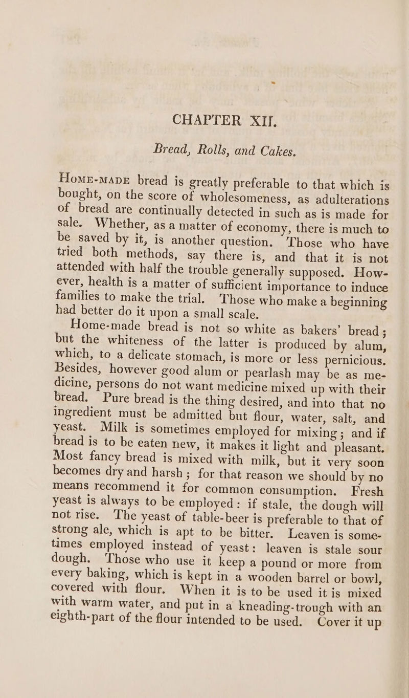 CHAPTER XII. Bread, Rolls, and Cakes. Homu-mane bread is greatly preferable to that which is bought, on the score of wholesomeness, as adulterations of bread are continually detected in such as is made for sale. Whether, as a matter of economy, there is much to be saved by it, is another question. Those who have tried both methods, say there is, and that it is not attended with half the trouble generally supposed. How- ever, health is a matter of sufficient importance to induce families to make the trial. Those who make a beginning had better do it upon a small scale. Home-made bread is not so white as bakers’ bread ; but the whiteness of the latter is produced by alum, which, to a delicate stomach, is more or less pernicious, Besides, however good alum or pearlash may be as me- dicine, persons do not want medicine mixed up with their bread. Pure bread is the thing desired, and into that no Ingredient must be admitted but flour, water, salt, and yeast. Milk is sometimes employed for mixing ; and if bread is to be eaten new, it makes it light and pleasant. Most fancy bread is mixed with milk, but it very soon becomes dry and harsh; for that reason we should by no means recommend it for common consumption. Fresh yeast is always to be employed: if stale, the dough will not rise. The yeast of table-beer is preferable to that of strong ale, which is apt to be bitter. Leaven is some- times employed instead of yeast: leaven is stale sour dough. ‘Those who use it keep a pound or more from every baking, which is kept in a wooden barrel or bowl, covered with flour. When it is to be used it is mixed with warm water, and put ina kneading-trough with an eighth-part of the flour intended to be used. Cover it up