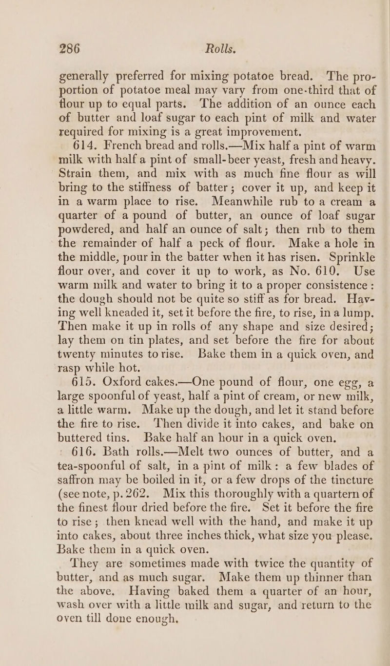 generally preferred for mixing potatoe bread. The pro- portion of potatoe meal may vary from one-third that of flour up to equal parts. The addition of an ounce each of butter and loaf sugar to each pint of milk and water required for mixing is a great improvement. 614. French bread and rolls.—Mix half a pint of warm milk with half a pint of small-beer yeast, fresh and heavy. Strain them, and mix with as much fine flour as will bring to the stiffness of batter; cover it up, and keep it in a warm place to rise. Meanwhile rub to a cream a quarter of a pound of butter, an ounce of loaf sugar powdered, and half an ounce of salt; then rnb to them the remainder of half a peck of flour. Make a hole in the middle, pour in the batter when it has risen. Sprinkle flour over, and cover it up to work, as No. 619. Use warm milk and water to bring it to a proper consistence : the dough should not be quite so stiff as for bread. Hav- ing well Pirneaded it, set it before the fire, to rise, ina lump. Then make it up in rolls of any shape and size desired; lay them on tin plates, and set before the fire for about twenty minutes torise. Bake them in a quick oven, and rasp while hot. 615. Oxford cakes.—One pound of flour, one egg, a large spoonful of yeast, half a pint of cream, or new milk, a little warm. Make up the dough, and let it stand before the fire to rise. ‘Then divide it into cakes, and bake on buttered tins. Bake half an hour in a quick oven. ' 616. Bath rolls.—Melt two ounces of butter, and a tea-spoonful of salt, in a pint of milk: a few blades of saffron may be boiled in it, or a few drops of the tincture (see note, p.262. Mix this thoroughly with a quartern of the finest flour dried before the fire. Set it before the fire to rise; then knead well with the hand, and make it up into cakes, about three inches thick, what size you please. Bake them in a quick oven. They are sometimes made with twice the quantity of butter, and as much sugar. Make them up thinner than the above. Having baked them a quarter of an hour, wash over with a little milk and sugar, and return to the oven till done enough.