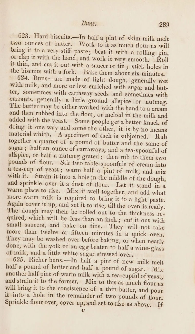 623. Hard biscuits.—In half a pint of skim milk melt two ounces of butter. Work to it as much flour as will bring it to a very stiff paste; beat it with a rolling pin, or clap it with the hand, and work it very smooth. Roll it thin, and cut it out with a saucer or tin ; stick holes in the biscuits with a fork. Bake them about six minutes. 624. Buns—are made of light dough, generally wet with milk, and more or less enriched with sugar and but- ter, sometimes with carraway seeds and sometimes with currants, generally a little ground allspice or nutmeg. The butter may be either worked with the hand to a cream and then rubbed into the flour, or melted in the milk and added with the yeast. Some people get a better knack of doing it one way and some the other, it is by no means material which. A specimen of each is subjoined. Rub together a quarter of a pound of butter and the same of sugar; half an ounce of carraways, and a tea-spoonful of allspice, or half a nutmeg grated; then rub to them two pounds of flour. Stir two table-spoonfuls of cream into a tea-cup of yeast; warm half a pint of milk, and mix with it. Strain it into a hole in the middle of the dough, and sprinkle over it a dust of flour. Let it stand in a warm place to rise. Mix it well together, and add what more warm milk is required to bring it to a light paste. Again cover it up, and set it to rise, till the oven is ready. The dough may then be rolled out to the thickness re- quired, which will be less than an inch; cut it out with small saucers, and bake on tins. They will not take more than twelve or fifteen minutes in a quick oven, They may be washed over before baking, or when nearly done, with the yolk of an egg beaten to half a Wine- glass of milk, and a little white sugar strewed over. 625. Richer buns.—In half a pint of new milk melt half a pound of butter and half a pound of sugar. Mix another half pint of warm milk with a tea-cupful of yeast, and strain it to the former. Mix to this as much flour as will bring it to the consistence of a thin batter, and pour it into a hole in the remainder of two pounds of flour. Sprinkle flour over, cover up, and set to rise as above, If U