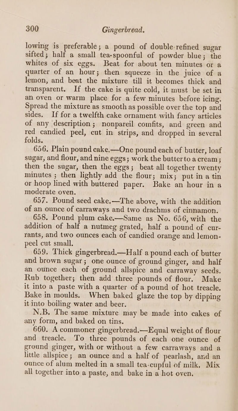 lowing is preferable; a pound of double-refined sugar sifted; half a small tea-spoonful of powder blue; the whites of six eggs. Beat for about ten minutes or a quarter of an hour; then squeeze in the juice of a lemon, and beat the mixture till it becomes thick and transparent. If the cake is quite cold, it must be set in an oven or warm place for a few minutes before icing. Spread the mixture as smooth as possible over the top and sides. If for a twelfth cake ornament with fancy articles of any description; nonpareil comfits, and green and red candied peel, cut in strips, and dropped in several folds. 656. Plain pound cake.—One pound each of butter, loaf sugar, and flour, and nine eggs; work the butter to a cream ; then the sugar, then the eggs; beat all together twenty minutes ; then lightly add the flour; mix; put ina tin or hoop lined with buttered paper. Bake an hour in a moderate oven. 657. Pound seed cake.—The above, with the addition of an ounce of carraways and two drachms of cinnamon. 658. Pound plum cake.—Same as No. 656, with the addition of half a nutmeg grated, half a pound of cur- rants, and two ounces each of candied orange and lemon- peel cut small. 659. Thick gingerbread.—Half a pound each of butter and brown sugar; one ounce of ground ginger, and half an ounce each of ground allspice and carraway seeds. Rub together; then add three pounds of flour. Make it into a paste with a quarter of a pound of hot treacle. Bake in moulds. When baked glaze the top by dipping it into boiling water and beer. N.B. The same mixture may be made into cakes of any form, and baked on tins. 660. A commoner gingerbread.—Equal weight of flour and treacle. To three pounds of each one ounce of ground ginger, with or without a few carraways and a little alispice; an ounce and a half of pearlash, and an ounce of alum melted in a small tea-cupful of milk, Mix all together into a paste, and bake in a hot oven.