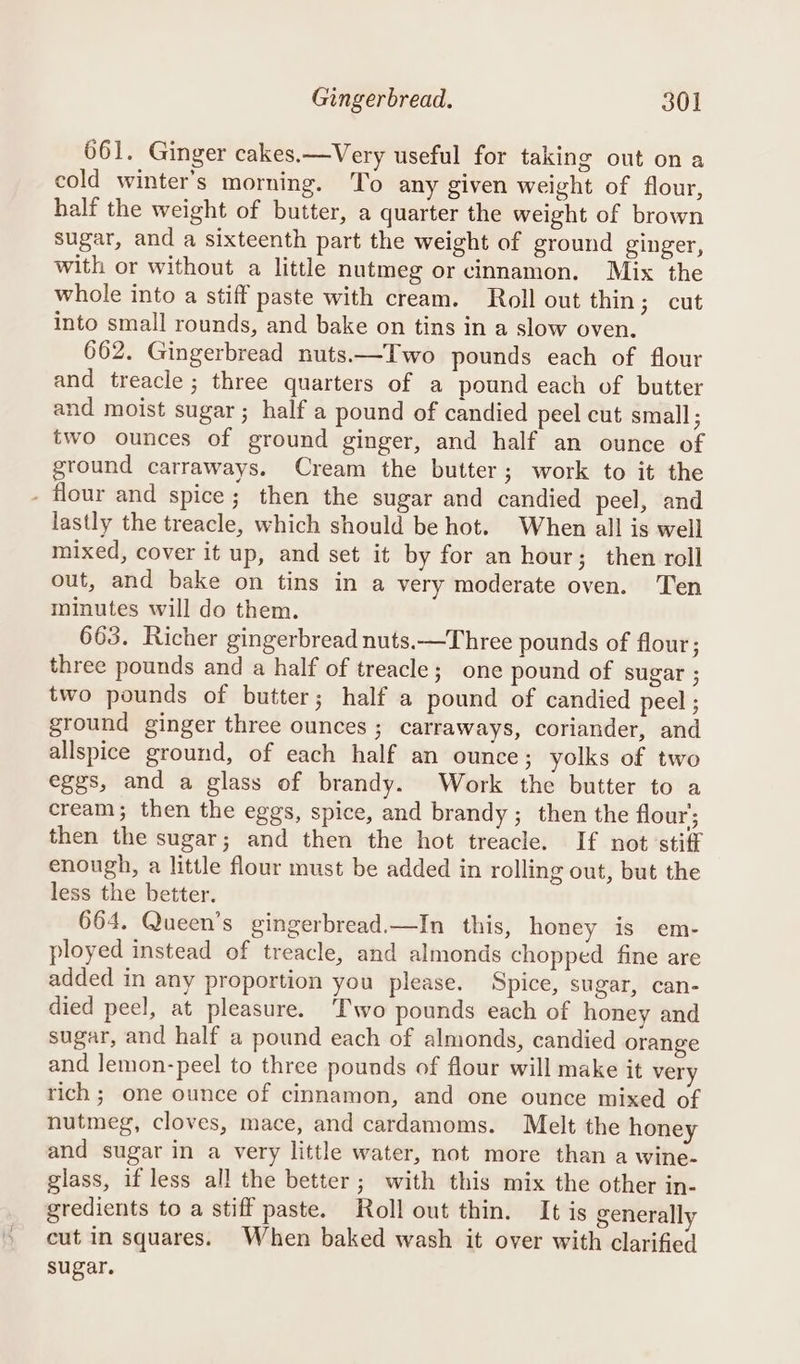 661. Ginger cakes.—Very useful for taking out ona cold winter's morning. To any given weight of flour, half the weight of butter, a quarter the weight of brown sugar, and a sixteenth part the weight of ground ginger, with or without a little nutmeg or cinnamon. Mix the whole into a stiff paste with cream. Roll out thin; cut into small rounds, and bake on tins in a slow oven. 662. Gingerbread nuts.—TIwo pounds each of flour and treacle ; three quarters of a pound each of butter and moist sugar ; half a pound of candied peel cut small ; two ounces of ground ginger, and half an ounce of ground carraways. Cream the butter; work to it the - flour and spice; then the sugar and candied peel, and lastly the treacle, which should be hot. When all is well mixed, cover it up, and set it by for an hour; then roll out, and bake on tins in a very moderate oven. Ten minutes will do them. 663. Richer gingerbread nuts.—Three pounds of flour; three pounds and a half of treacle; one pound of sugar ; two pounds of butter; half a pound of candied peel ; ground ginger three ounces ; carraways, coriander, and allspice ground, of each half an ounce; yolks of two eggs, and a glass of brandy. Work the butter to a cream; then the eggs, spice, and brandy; then the flour’; then the sugar; and then the hot treacle. If not stiff enough, a little flour must be added in rolling out, but the less the better. 664. Queen’s gingerbread.—In this, honey is em- ployed instead of treacle, and almonds chopped fine are added in any proportion you please. Spice, sugar, can- died peel, at pleasure. Two pounds each of honey and sugar, and half a pound each of almonds, candied orange and lemon-peel to three pounds of flour will make it very rich ; one ounce of cinnamon, and one ounce mixed of nutmeg, cloves, mace, and cardamoms. Melt the honey and sugar in a very little water, not more than a wine- glass, if less all the better; with this mix the other in- gredients to a stiff paste. Roll out thin. It is generally cut in squares. When baked wash it over with clarified sugar.