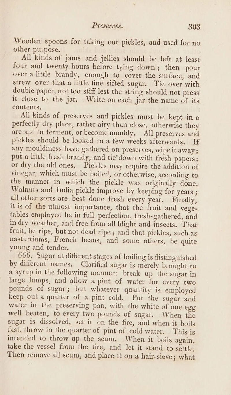 Wooden spoons for taking out pickles, and used for no other purpose. All kinds of jams and jellies should be left at least four and twenty hours before tying down; then pour over a little brandy, enough to cover the surface, and Strew over that a little fine sifted sugar. Tie over with double paper, not too stiff lest the string should not press it close to the jar. Write on each jar the name of its contents. All kinds of preserves and pickles must be kept ina perfectly dry place, rather airy than close, otherwise they are apt to ferment, or become mouldy. All preserves and pickles should be looked to a few weeks afterwards. If any mouldiness have gathered on preserves, Wipe it away; put a little fresh brandy, and tie*’down with fresh papers ; or dry the old ones. Pickles may require the addition of vinegar, which must be boiled, or otherwise, according to the manner in which the pickle was originally done. Walnuts and India pickle improve by keeping for years ; all other sorts are best done fresh every year. Finally, it is of the utmost importance, that the fruit and vege- tables employed be in full perfection, fresh-gathered, and in dry weather, and free from all blight and insects. ‘Chat fruit, be ripe, but not dead ripe ; and that pickles, such as nasturtiums, French beans, and some others, be quite young and tender. 666. Sugar at different stages of boiling is distinguished by different names. Clarified sugar is merely brought to a syrup in the following manner: break up the sugar in large lumps, and allow a pint of water for every two pounds of sugar; but whatever quantity is employed keep out a quarter of a pint cold. Put the sugar and water in the preserving pan, with the white of one egg well beaten, to every two pounds of sugar. When the sugar is dissolved, set it on the fire, and when it boils fast, throw in the quarter of pint of cold water. This is intended to throw up the scum. When it boils again, take the vessel from the fire, and let it stand to settle. Then remove all scum, and place it on a hair-sieve 3; what
