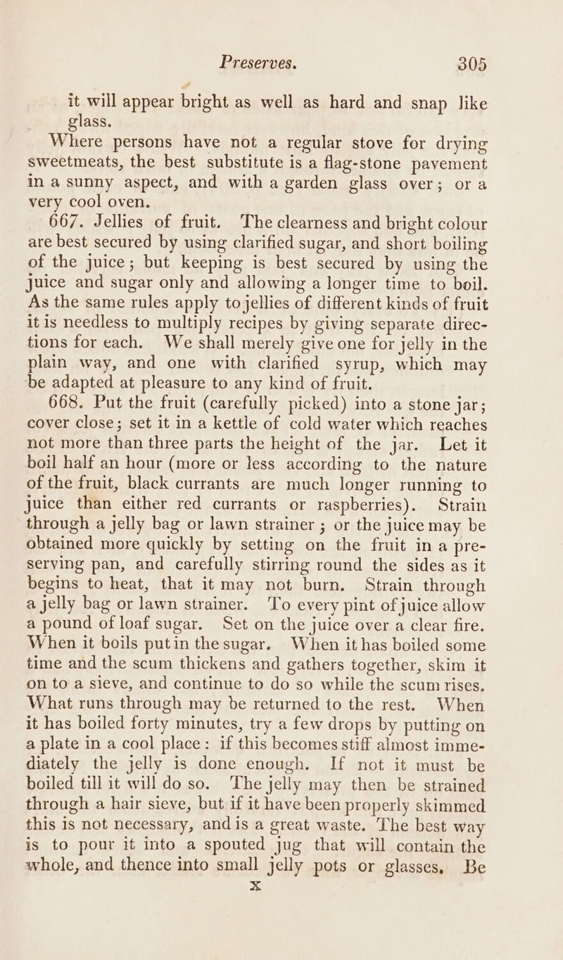 it will appear bright as well as hard and snap like glass. Where persons have not a regular stove for drying sweetmeats, the best substitute is a flag-stone pavement in a sunny aspect, and with a garden glass over; ora very cool oven. 667. Jellies of fruit. The clearness and bright colour are best secured by using clarified sugar, and short boiling of the juice; but keeping is best secured by using the juice and sugar only and allowing a longer time to boil. As the same rules apply to jellies of different kinds of fruit it is needless to multiply recipes by giving separate direc- tions for each. We shall merely give one for jelly in the plain way, and one with clarified syrup, which may be adapted at pleasure to any kind of fruit. 668. Put the fruit (carefully picked) into a stone jar; cover close; set it in a kettle of cold water which reaches not more than three parts the height of the jar. Let it boil half an hour (more or less according to the nature of the fruit, black currants are much longer running to juice than either red currants or raspberries). Strain through a jelly bag or lawn strainer ; or the juice may be obtained more quickly by setting on the fruit in a pre- serving pan, and carefully stirring round the sides as it begins to heat, that it may not burn. Strain through a jelly bag or lawn strainer. To every pint of juice allow a pound of loaf sugar. Set on the juice over a clear fire. When it boils putin the sugar. When it has boiled some time and the scum thickens and gathers together, skim it on to a sieve, and continue to do so while the scum rises. What runs through may be returned to the rest. When it has boiled forty minutes, try a few drops by putting on a plate in a cool place: if this becomes stiff almost imme- diately the jelly is done enough. If not it must be boiled till it will do so. The jelly may then be strained through a hair sieve, but if it have been properly skimmed this is not necessary, and is a great waste. The best way is to pour it into a spouted jug that will contain the whole, and thence into small jelly pots or glasses, Be x