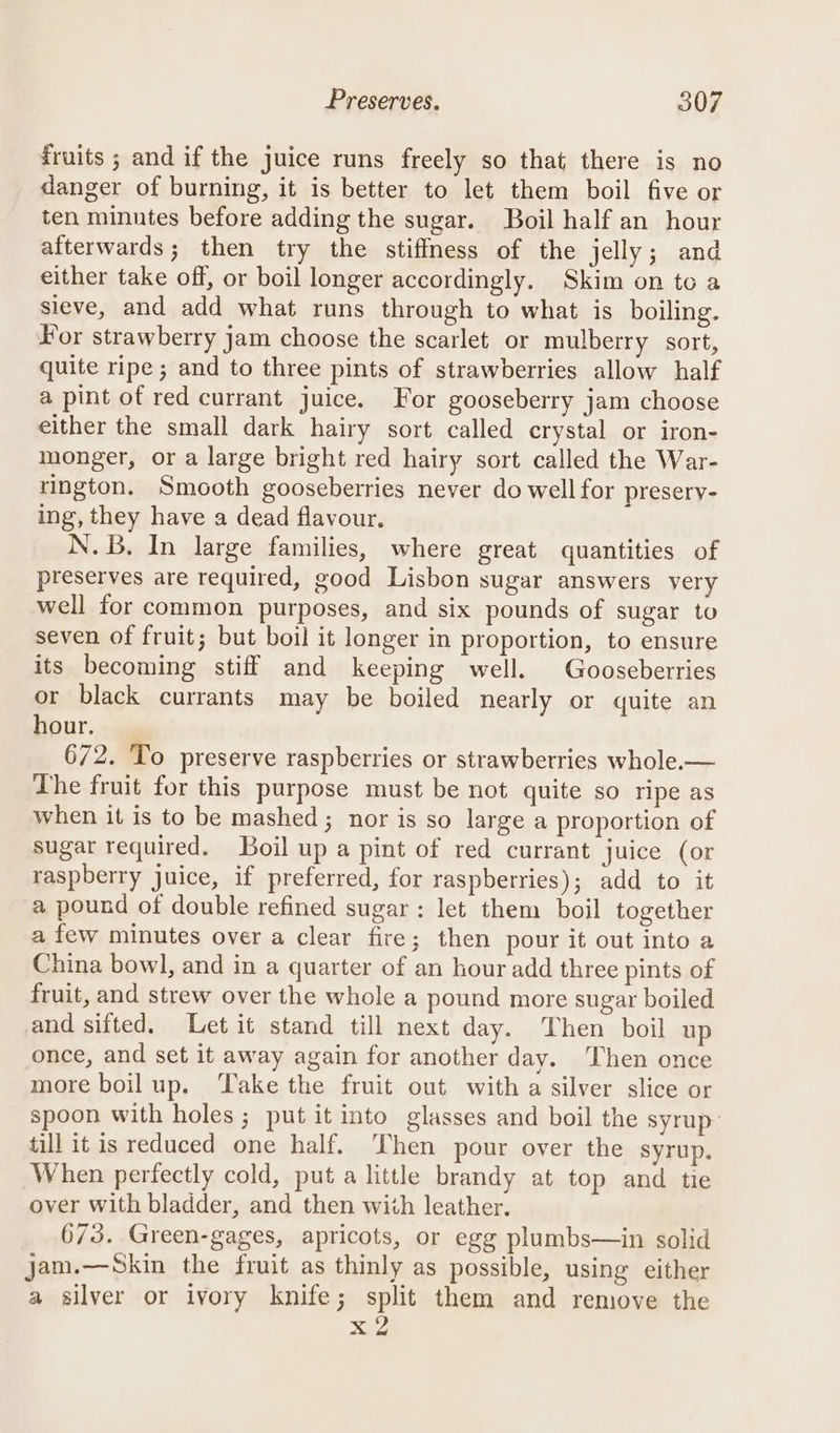 druits ; and if the juice runs freely so that there is no danger of burning, it is better to let them boil five or ten minntes before adding the sugar. Boil half an hour afterwards; then try the stiffmess of the jelly; and either take off, or boil longer accordingly. Skim on to a sieve, and add what runs through to what is boiling. For strawberry jam choose the scarlet or mulberry sort, quite ripe ; and to three pints of strawberries allow half a pint of red currant juice. For gooseberry jam choose either the small dark hairy sort called crystal or iron- monger, or a large bright red hairy sort called the War- rington. Smooth gooseberries never do well for presery- ing, they have a dead flavour. N.B. In large families, where great quantities of preserves are required, good Lisbon sugar answers very well for common purposes, and six pounds of sugar to seven of fruit; but boil it longer in proportion, to ensure its becoming stiff and keeping well. Gooseberries or black currants may be boiled nearly or quite an hour. 672. To preserve raspberries or strawberries whole.— The fruit for this purpose must be not quite so ripe as when it is to be mashed ; nor is so large a proportion of sugar required. Boil up a pint of red currant juice (or raspberry juice, if preferred, for raspberries); add to it a pound of double refined sugar: let them boil together a few minutes over a clear fire; then pour it out into a China bowl, and in a quarter of an hour add three pints of fruit, and strew over the whole a pound more sugar boiled and sifted. Let it stand till next day. Then boil up once, and set it away again for another day. Then once more boil up. Take the fruit out with a silver slice or spoon with holes ; put it into glasses and boil the syrup till it is reduced one half. Then pour over the syrup. When perfectly cold, put a little brandy at top and tie over with bladder, and then with leather. 673. Green-gages, apricots, or egg plumbs—in solid jam.—Skin the fruit as thinly as possible, using either a silver or ivory knife; split them and remove the x 2