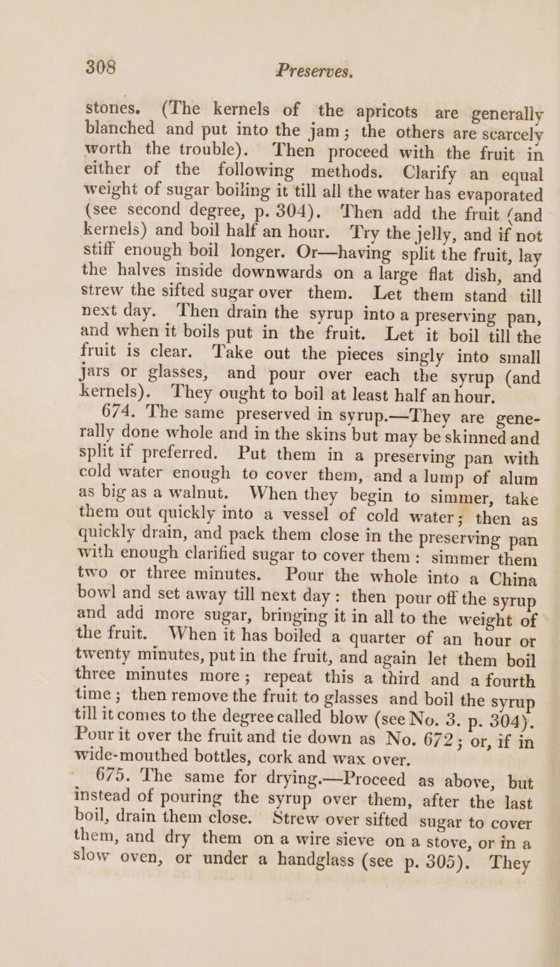 stones. (The kernels of the apricots are generally blanched and put into the jam; the others are scarcely worth the trouble). Then proceed with the fruit in either of the following methods. Clarify an equal weight of sugar boiling it till all the water has evaporated (see second degree, p. 304). Then add the fruit (and kernels) and boil half an hour. Try the jelly, and if not stiff enough boil longer. Or—having split the fruit, lay the halves inside downwards on a large flat dish, and strew the sifted sugar over them. Let them stand till next day. ‘Then drain the syrup into a preserving pan, and when it boils put in the fruit. Let it boil till the fruit is clear. Take out the pieces singly into small jars or glasses, and pour over each the syrup (and kernels). They ought to boil at least half an hour. 674. The same preserved in syrup.—They are gene- rally done whole and in the skins but may be skinned and split if preferred. Put them in a preserving pan with cold water enough to cover them, and a lump of alum as big as a walnut. When they begin to simmer, take them out quickly into a vessel of cold water; then as quickly drain, and pack them close in the preserving pan with enough clarified sugar to cover them: simmer them two or three minutes. Pour the whole into a China bowl and set away till next day: then pour off the syrup and add more sugar, bringing it in all to the weight of the fruit. When it has boiled a quarter of an hour or twenty minutes, put in the fruit, and again let them boil three minutes more ; repeat this a third and a fourth time ; then remove the fruit to glasses and boil the syrup till it comes to the degree called blow (see No. 3. p- 304). Pour it over the fruit and tie down as No. 672; or, if in wide-mouthed bottles, cork and wax over. 675. The same for drying.—Proceed as above, but instead of pouring the syrup over them, after the last boil, drain them close. Strew over sifted sugar to cover them, and dry them ona wire sieve ona stove, or in a slow oven, or under a handglass (see p. 305). They